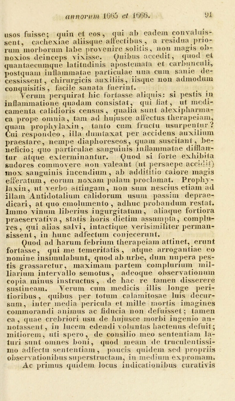 usos fuisse; cjuin et eos, qui ab eadem convaluis- sent, cachexiae aliisque affectibus, a residua prio- rum morborum labe provenire solitis, non magis ob- lioxios deinceps vixisse. Quibus accedit, quod et quantaecumque latitudinis apostemata et carbunculi, postquam inflammatae particulae una cum sanie de- cessissent , chirurgicis auxiliis, iisque non admodum conquisitis, facile sanata fuerint. Verum perquirat hic fortasse aliquis: si pestis in inflammatione quadam consistat, qui fiat, ut medi- camenta calidioris census, qualia sunt alexipharma- ca prope omnia, tam ad hujusce affectus therapeiam, quam prophylaxin, tanto cum fructu usurpentur ? Cui respondeo , illa dumtaxat, per accidens auxilium praestare, nempe diaphoreseos, quam suscitant, be- neficio; quo particulae sanguinis inflammatae djliban- tur atque exterminantur. Quod si forte exhibita sudores commovere non valeant (ut persaepe accidtl) mox sanguinis incendium, ab addifitio calore magis dicari, at quo emolumento, adhuc probandum restat, lniino vinum liberius ingurgitatum, aliaque fortiora praeservativa, statis horis dietim assumpta, complu- res, qui alias salvi, intactiqire verisimiliter perman- sissent , in hunc adfectum conjecerunt. Quod ad harum febrium therapeiam attinet, erunt fortasse, qui me temeritatis , atque arrogantiae eo nomine insimulabunt, quod ab urbe, dum nupera pes- tis grassaretur, maximam partem complurium mil- liarium intervallo semotus, adeoque observationum copia minus instructus , de hac re tamen disserere sustineam. Verum cum medicis illis longe peri- tioribus, quibus per totum calamitosae luis decur- sum, inter media pericula et mille mortis imagines commorandi animus ac fiducia non defuisset; tamen ea , quae crebriori usu de hujusce morbi ingenio an- notassent, in lucem edendi voluntas hactenus defuit ; mitiorem, uti spero, de consilio meo sententiam la- turi sunt omnes boni, quod meam de truculentissi- mo ad tectu sententiam, paucis quidem sed propriis observationibus superstructam, in taedium expromam. Ac primus quidem locus indicationibus curativis