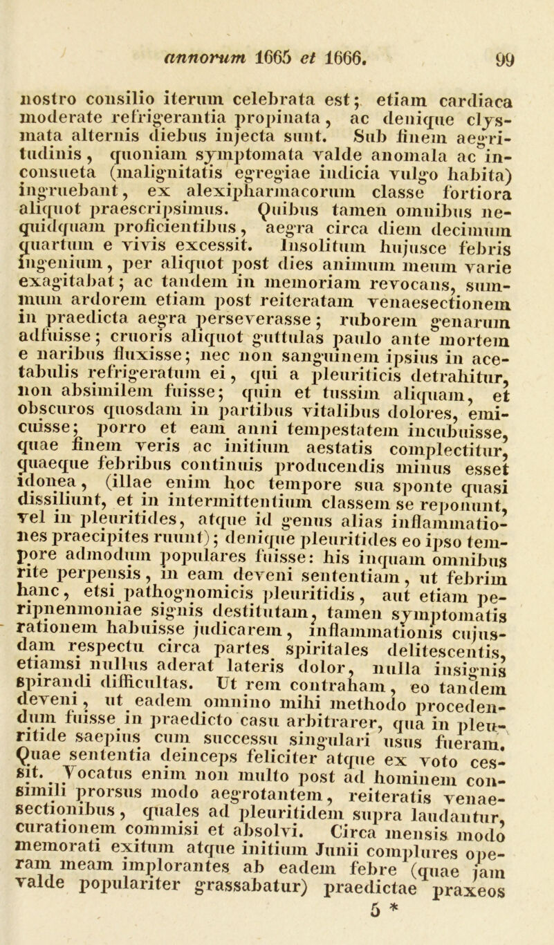 nostro consilio iterum celebrata est; etiam cardiaca moderate refrigerantia propinata, ac denique clys- mata alternis cliebns injecta sunt. Sub finem aegri- tudinis , quoniam symptomata valde anomala ac in- consueta (malignitatis egregiae indicia vulgo habita) ingruebant, ex alexipharinacorum classe fortiora aliquot praescripsimus. Quibus tamen omnibus ne- qtiidquam proficientibus, aegra circa diem decimum quartum e vivis excessit. Insolitum hujusce febris ingenium, per aliquot post dies animum meum varie exagitabat; ac tandem in memoriam revocans, sum- mum ardorem etiam post reiteratam venaesectionem in praedicta aegra perseverasse; ruborem genarum adfuisse; cruoris aliquot guttulas paulo ante mortem e naribus fluxisse; nec non sanguinem ipsius in ace- tabulis refrigeratum ei, qui a pleuriticis detrahitur, lion absimilem fuisse; quin et tussim aliquam, et obscuros quosdam in partibus vitalibus dolores, emi- cuisse; porro et eam anni tempestatem incubuisse, quae finem veris ac initium aestatis complectitur, (juaeque febribus continuis producendis minus esset idonea, (illae enim lioc tempore sua sponte quasi dissiliunt, et in intermittentium classem se reponunt vel in pleuritides, atque id genus alias inflammatio- nes praecipites ruunt); denique pleuritides eo ipso tem- pore admodum populares fuisse: his inquam omnibus rite perpensis, in eam deveni sententiam, ut febrim hanc, etsi pathognomicis pleuritidis, aut etiam pe- ripnenmoniae signis destitutam, tamen symptomatis rationem habuisse judicarem, inflammationis cujus- dam respectu circa partes spiritales delitescentis, etiamsi nullus aderat lateris dolor, nulla insignis spirandi difficultas. Ut rem contraham, eo tandem deveni, ut eadem omnino mihi methodo proceden- duin fuisse in praedicto casu arbitrarer, qua in pleu- ntide saepius cum successu singulari usus fueram Quae sententia deinceps feliciter atque ex voto ces- sit. Yocatus enim non multo post ad hominem con- simili proisus modo aegrotantem, reiteratis venae- sectionibus, quales ad pleuritidem supra laudantur, curationem commisi et absolvi. Circa mensis modo memorati exitum atque initium Junii complures ope- ram meam implorantes ab eadem febre (quae jam valde populariter grassabatur) praedictae praxeos