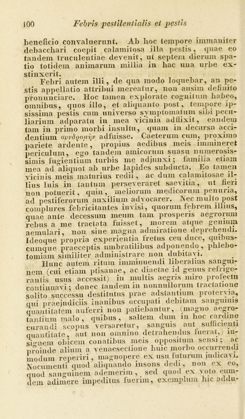 beneficio convaluerunt. Ab hoc tempore immaniter debacchari coepit calamitosa illa pestis, quae eo tandem truculentiae devenit, ut septem dierum spa- tio totidem animarum millia in hac una urbe ex- stinxerit. Febri autem illi, de qua modo loquebar, an pe- stis appellatio attribui mereatur, non ausini definito pronunciare. Hoc tamen explorate cognitum habeo, omnibus, quos illo, et aliquanto post, tempore ip- sissima pestis cum universo symptomatum sibi pecu- liarium adparatu in mea vicinia addixit, eandem tam in primo morbi insultu, quam in decursu acci- dentium ovvdQouijv adfuisse. Caeterum cum, proximo pariete ardente, propius aedibus meis immineret periculum, ego tandem amicorum suasu numerosis- simis fugientium turbis me adjunxi; familia etiam mea ad aliquot ab urbe lapides subducta. Eo tamen vicinis meis maturius redii, ac dum calamitosae il- lius luis in tantum perseveraret saevitia, ut fieri non potuerit, quin , meliorum medicorum penuria, ad pestiferorum auxilium advocarer. Nec multo post complures febricitantes invisi, quorum febrem illius, quae ante decessum meum tam prosperis aegrorum rebus a me tractata fuisset, inorem atque genium aemulari, non sine magma admiratione depic hendi. Ideoque propria experientia fretus ceu duce, quibus- cumque praeceptis umbratilibus adponendo, phlebo- tomiam similiter administrare non dubitavi. Hunc autem ritum imminuendi liberalius sangui- nem (cui etiam ptisanae, ac diaetae id genus refrige- rantis usus accessit) in multis aegris miro profecta continuavi: donec tandem in nonnullorum tractatione solito successu destitutus prae adstantium protervia, qui praejudiciis inanibus occupati debitam sanguinis quantitatem auferri non patiebantur, (magno aegro- tantium malo , quibus , saltem dum m hoc cardine curandi scopus versaretur, sanguis aut sufficienti quantitate, aut non omnino detrahendus luerat, m- sbmem obicem conatibus meis oppositum sensi; ac proinde alium a venaesectione huic morbo occurrendi modum re periri, magnopere ex usu futurum judicavi. Nocumenti quod aliquando insons dedi, non ex eo, quod sanguinem ademerim, sed quod ex voto eum* dem adimere impeditus fuerim, exemplum hic addu-