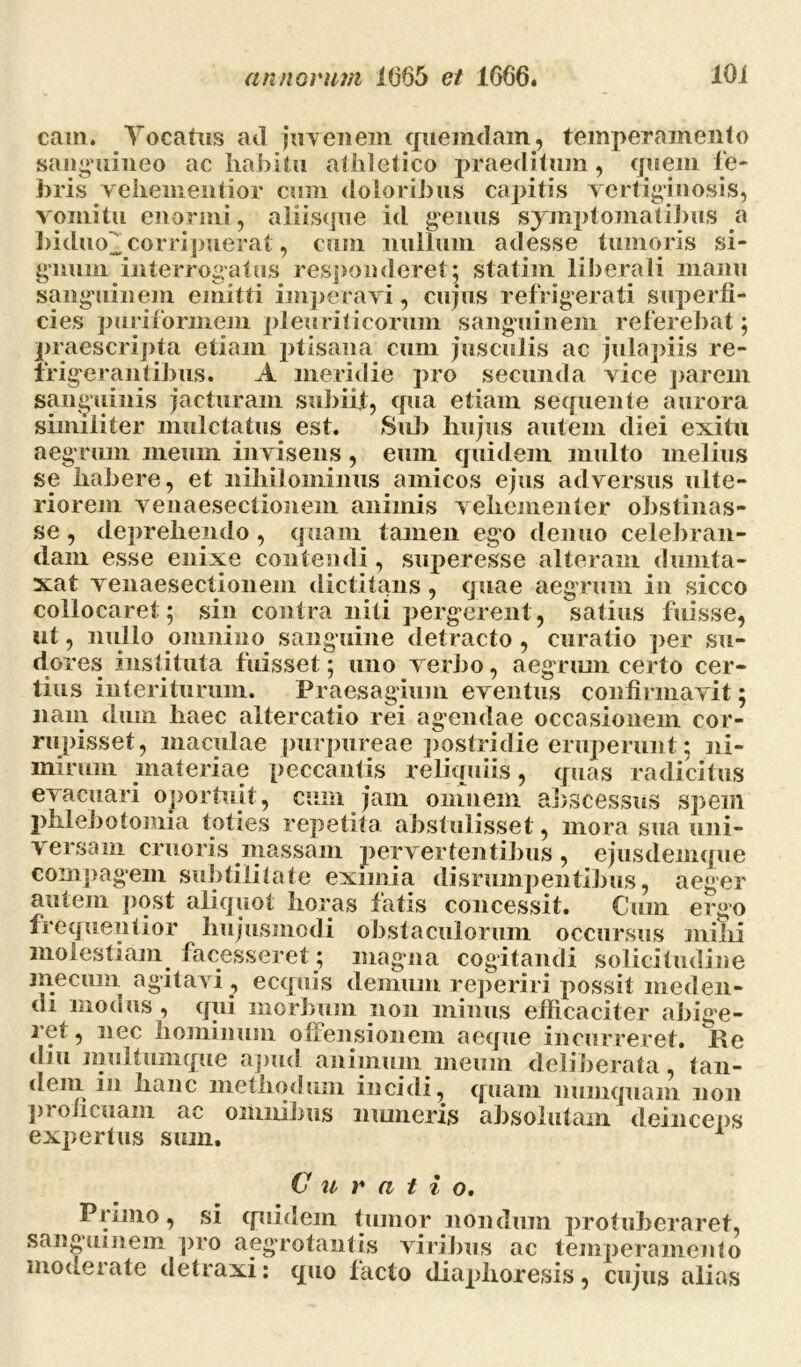 cam. Vocatus ad juvenem quemdam, temperamento sanguineo ac habitu athletico praeditum, quem fe- bris vehenientior cum doloribus capitis vertiginosis, vomitu enormi, aliisque id genus symptomatibus a hiduo^corripuerat, cum nullum adesse tumoris si- gnum interrogatus responderet; statim liberali manu sanguinem emitti imperavi, cujus refrigerati superfi- cies puriforinem pleuriticorum sanguinem referebat; praescripta etiam ptisana cum jusculis ac julapiis re- frigerantibus. A meridie pro secunda vice parem sanguinis jacturam subiit, qua etiam sequente aurora similiter mnlctatus est. Sub hujus autem diei exitu aegrum meum invisens , eum quidem multo melius se habere, et nihilominus amicos ejus adversus ulte- riorem venaesectionein animis vehementer obstinas- se , deprehendo, quam tamen ego demio celebran- dam esse enixe contendi, superesse alteram dumta- xat venaesectionem dictitans, quae aegrum in sicco collocaret; sin contra niti pergerent, satius fuisse, ut, nullo omnino sanguine detracto , curatio per su- dores instituta fuisset; uno verbo, aegrum certo cer- tius interiturum. Praesagium eventus confirmavit; nam dum haec altercatio rei agendae occasionem cor- rupisset, maculae purpureae postridie eruperunt; ni- mirum materiae peccantis reliquiis, quas radicitus evacuari oportuit, cum jam omnem abscessus spem phlebotomia toties repetita abstulisset, mora sua uni- versam cruoris massam pervertentibus , ejusdemque compagem subtilitate eximia disrumpentibus, aeger autem post aliquot horas fatis concessit. Cum ergo frequentior hujusmodi obstaculorum occursus mihi molestiam facesseret ; magna cogitandi solicitudine niecuin agitavi , ecquis demum reperiri possit meden- di modus , qui morbum non minus efficaciter abige- ret, nec hominum offensionem aeque incurreret. Re diu multumque apud animum meum deliberata , tan- dein in hanc methodum incidi, quam numquam non proficuam ac omnibus moneris absolutam deinceps expertus sion. Curati o. Primo, si quidem tumor nondum protuberaret, sanguinem pro aegrotantis viribus ac temperamento moneiate detraxi: quo facto diaplioresis, cujus alias