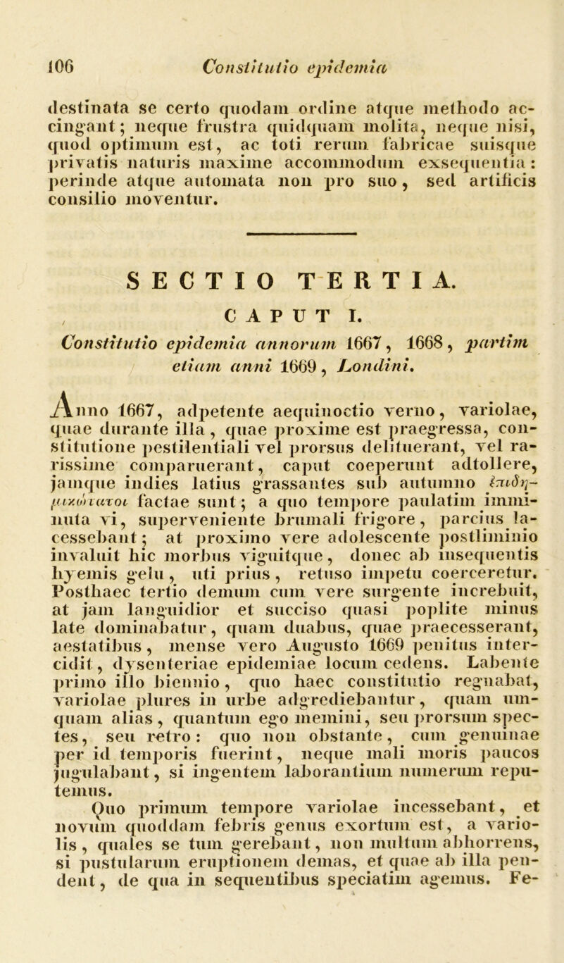 destinata se certo quodam ordine atque methodo ac- cingant; neque frustra quidquam molita? neque nisi, quod optimum est, ac toti rerum fabricae suisque privatis naturis maxime accommodum exsequentia: perinde atque automata non pro suo, sed artilieis consilio moventur. SECTIO T E RTIA. CAPUT I. Constitutio cpidemia annorum 1667, 1668, partitu etiam anni 1669, Londini. Anno 1667, adpetente aequinoctio verno, variolae, quae durante illa, quae proxime est praegressa, con- stitutione pestilentiali vel prorsus delituerant, vel ra- rissime comparuerant, caput coeperunt adtollere, jamque indies latius grassantes sui) autumno irudij- yiy.onuxoL factae sunt; a quo tempore paulatim immi- nuta vi, superveniente brumali frigore, parcius la- cessebant; at proximo vere adolescente postliminio invaluit hic morbus viguitque, donec ab insequentis liyemis gelu, uti prius , retuso impetu coerceretur. Postliaec tertio demum cum vere surgente increbuit, at jam languidior et succiso quasi poplite minus late dominabatur, quam duabus, quae praecesserant, aestatibus, mense vero Augusto 1669 penitus inter- cidit, dysenteriae epidemiae locum cedens. Labente primo illo biennio , quo haec constitutio regnabat, variolae plures in urbe adgrcdiebantur, quam um- quam alias, quantum ego memini, seu prorsum spec- tes, seu retro: quo non obstante, cum genuinae per id temporis fuerint, neque mali moris paucos jugulabant, si ingentem laborantium numerum rejm- temus. Ouo primum tempore variolae incessebant, et novum quoddam febris genus exortum est, a vario- lis, quales se tum gerebant, non multum abhorrens, si pustularum eruptionem demas, et quae ab illa pen- dent, de qua in sequentibus speciatim agemus. Fe-