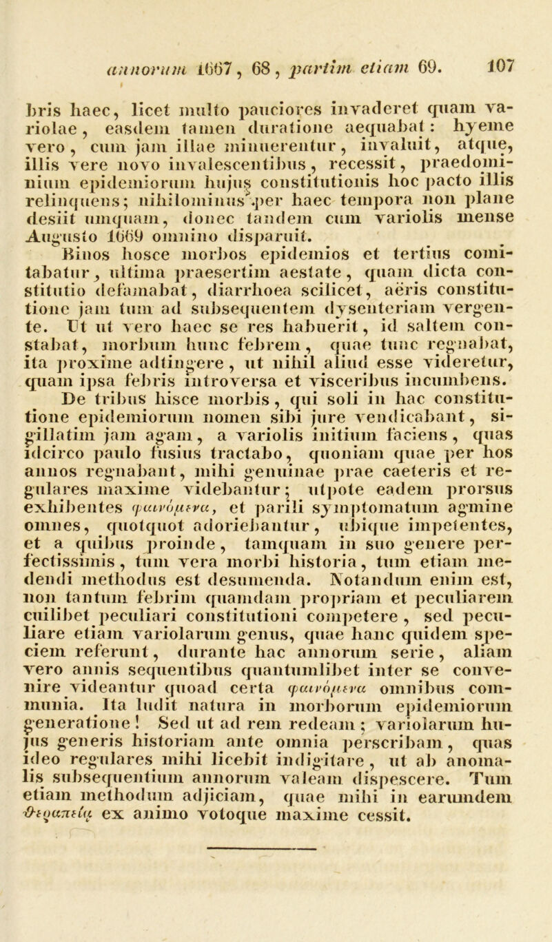 bris liaec, licet multo pauciores invaderet quam va- riolae , easdem tamen duratione aequabat : hyeme vero, cum jam illae minuerentur, invaluit, atque, illis vere novo invalescentibus, recessit, praedomi- nium epidemiorum hujus constitutionis lioc j)acto illis relinquens; nihilominus .per haec tempora non plane desiit umquam, donec tandem cum variolis mense Augusto 1669 omnino disparuit. Kinos hosce morbos epidemios et tertius comi- tabatur, ultima praesertim aestate, quam dicta con- stitutio defamabat, diarrhoea scilicet , aeris constitu- tione jam tum ad subsequentem dysenteriam vergen- te. TJt ut vero haec se res habuerit, id saltem con- stabat, morbum hunc febrem, quae tunc regnabat, ita proxime adtingere , ut nihil aliud esse videretur, quam ipsa febris mtroversa et visceribus incumbens. De tribus hisce morbis, qui soli in hac constitu- tione epidemiorum nomen sibi jure vendicabant, si- gillatim jam agam, a variolis initium faciens, quas idcirco paulo fusius tractabo, quoniam quae per hos annos regnabant, mihi genuinae prae caeleris et re- gulares maxime videbantur; utpote eadem prorsus exhibentes ymvofxtvu., et parili symptomatum agmine omnes, quotquot adoriebantur, ubique impetentes, et a quibus proinde, tamquam in suo genere per- fectissimis, tum vera morbi historia, tum etiam me- dendi methodus est desumenda. Notandum enim est, non tantum febrim quamdam propriam et peculiarem cuilibet peculiari constitutioni competere , sed pecu- liare etiam variolarum genus, quae hanc quidem spe- ciem referunt, durante hac annorum serie, aliam vero annis sequentibus quantumlibet inter se conve- nire videantur quoad certa (pcuro/uvu omnibus com- munia. Ita ludit natura in morborum epidemiorum generatione ! Sed ut ad rem redeam ; variolarum hu- jus generis historiam ante omnia perscribam, quas ideo regulares mihi licebit indigitare, ut ab anoma- lis subsequentium annorum valeam dispescere. Tum etiam methodum adjiciam, quae mihi in earumdem O-touTinu ex animo votoque maxime cessit.