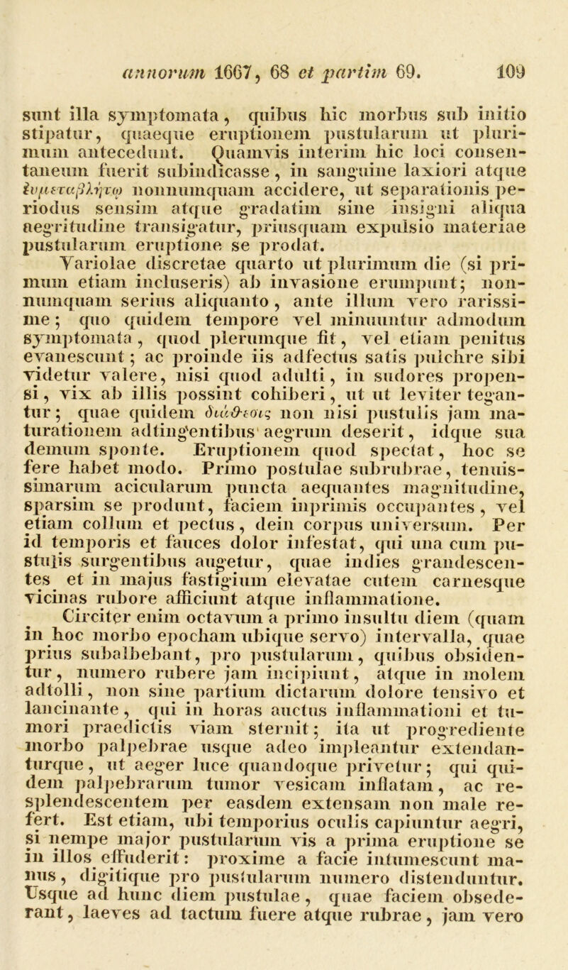 sunt illa symptomata, quibus hic morbus sub initio stipatur, quaeque eruptionem pustularum ut pluri- mum antecedunt. Quamvis inierim hic loci consen- taneum fuerit subiiulicasse, in sanguine laxiori atque ivpfTufiXrjTxp nonnumquam accidere, ut separationis pe- riodus sensim atque gradatim sine insigni aliqua aegritudine transigatur, priusquam expulsio materiae pustularum eruptione se prodat. Yariolae discretae quarto ut plurimum die (si pri- mum etiam incluseris) ah invasione erumpunt; non- numquam serius aliquanto , ante illum vero rarissi- me ; quo quidem tempore vel minuuntur admodum symptomata , quod plerumque fit, vel etiam penitus evanescunt; ac proinde iis adfectus satis pulchre sibi videtur valere, nisi quod adulti, in sudores propen- si , vix ab illis possint cohiberi, ut ut leviter tegan- tur; quae quidem diu&taiq non nisi pustulis jam ma- turationem adting'entibus aegrum deserit, idque sua demum sponte. Eruptionem quod spectat, hoc se fere habet modo. Pruno postulae subrubrae, tenuis- simarum acicularum puncta aequantes magnitudine, sparsim se produnt, faciem inprimis occupantes, vel etiam collum et pectus, dein corpus universum. Per id temporis et fauces dolor infestat, qui una cum pu- stulis surgentibus augetur, quae in dies grandescen- tes et in majus fastigium elevatae cutem carnesque vicinas rubore afficiunt atque inflammatione. Circiter enim octavum a primo insultu diem (quam in hoc morbo epocham ubique servo) intervalla, quae prius subalbebant, pro pustularum, quibus obsiden- tur , numero rubere jam incipiunt, atque in molem adtolli, non sine partium dictarum dolore tensivo et lancinante, qui in horas auctus inflammationi et tu- mori praedictis viam sternit; ita ut progrediente morbo palpebrae usque adeo impleantur extendan- turque, ut aeger luce quandoque privetur; qui qui- dem palpebrarum tumor vesicam inflatam, ac re- splendescentem per easdem extensam non male re- fert. Est etiam, ubi temporius oculis capiuntur aegri, si nempe major pustularum vis a prima eruptione se in illos effuderit: proxime a facie intumescunt ma- nus, digitique pro pustularum numero distenduntur. Usque ad hunc diem pustulae, quae faciem obsede- rant , laeves ad tactum fuere atque rubrae, jam vero
