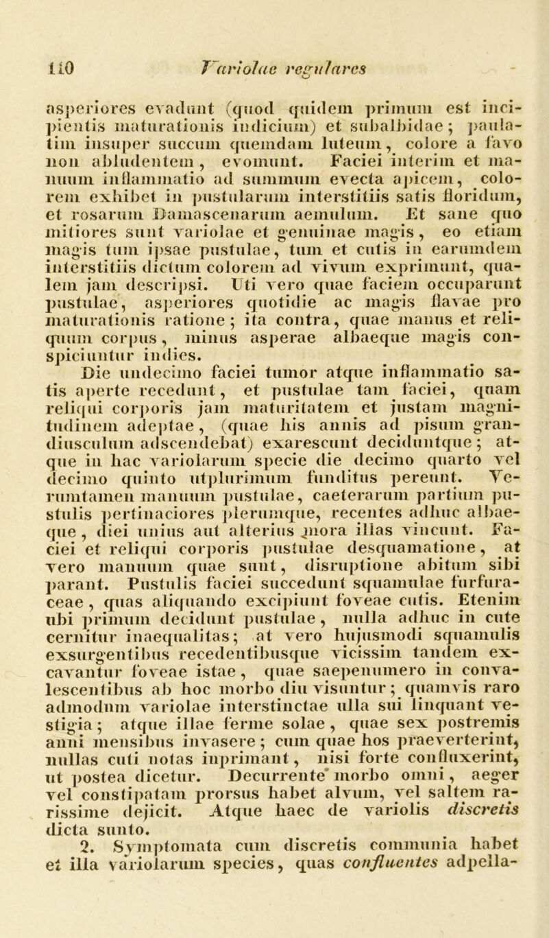 asperiores evadunt (quod quidem primum est inci- pientis maturationis indicium) et subalbidae; paula- tim insuper succum quemdam luteum, colore a lavo non abludentem , evomunt. Faciei interi in et ma- nuum inflammatio ad summum evecta apicem, colo- rem exhibet in pustularum interstitiis satis floridum, et rosarum Damascenarum aemulum. Et sane quo mitiores sunt variolae et genuinae magis, eo etiam magis tum ipsae pustulae, tum et cutis in earumdem interstitiis dictum colorem ad vivum exprimunt, qua- lem jam descripsi. Uti vero quae faciem occuparunt pustulae, asperiores quotidie ac magis flavae pro maturationis ratione; ita contra, quae manus et reli- quum corpus, minus asperae albaeque magis con- spiciuntur indies. Die undecimo faciei tumor atque inflammatio sa- tis aperte recedunt, et pustulae tam faciei, quam reliqui corporis jam maturitatem et justam magni- tudinem adeptae, (quae liis annis ad pisum gran- diusculum adseendebat) exarescunt deciduntque; at- que in hac variolarum specie die decimo quarto vel decimo quinto utplurimuni funditus pereunt. Ye- rumtamen manuum pustulae, caeterarum partium pu- stulis pertinaciores plerumque, recentes adhuc albae- que , diei unius aut alterius piora illas vincunt. Fa- ciei et reliqui corporis pustulae desquamatione, at vero manuum quae sunt, disruptione abitum sibi parant. Pustulis faciei succedunt squamulae furfura- ceae , quas aliquando excipiunt foveae cutis. Etenim ubi primum decidunt pustulae , nulla adhuc in cute cernitur inaequalitas; at vero hujusmodi squamulis exsurgentibus recedentibiisque vicissim tandem ex- cavantur foveae istae , quae saepenumero in conva- lescentibus ab hoc morbo diu visuntur ; quamvis raro admodum variolae interstinctae ulla sui linquant ve- stigia; atque illae ferine solae, quae sex postremis anni mensibus invasere ; cum quae hos praeverterint, nullas cuti notas inprimant, nisi forte confluxerint, ut postea dicetur. Decurrente morbo omni, aeger vel constipatam prorsus habet alvum, vel saltem ra- rissime dejicit. Atque haec de variolis discretis dicta sunto. 2. Symptomata cum discretis communia habet el illa variolarum species, quas confluentes adpeila-