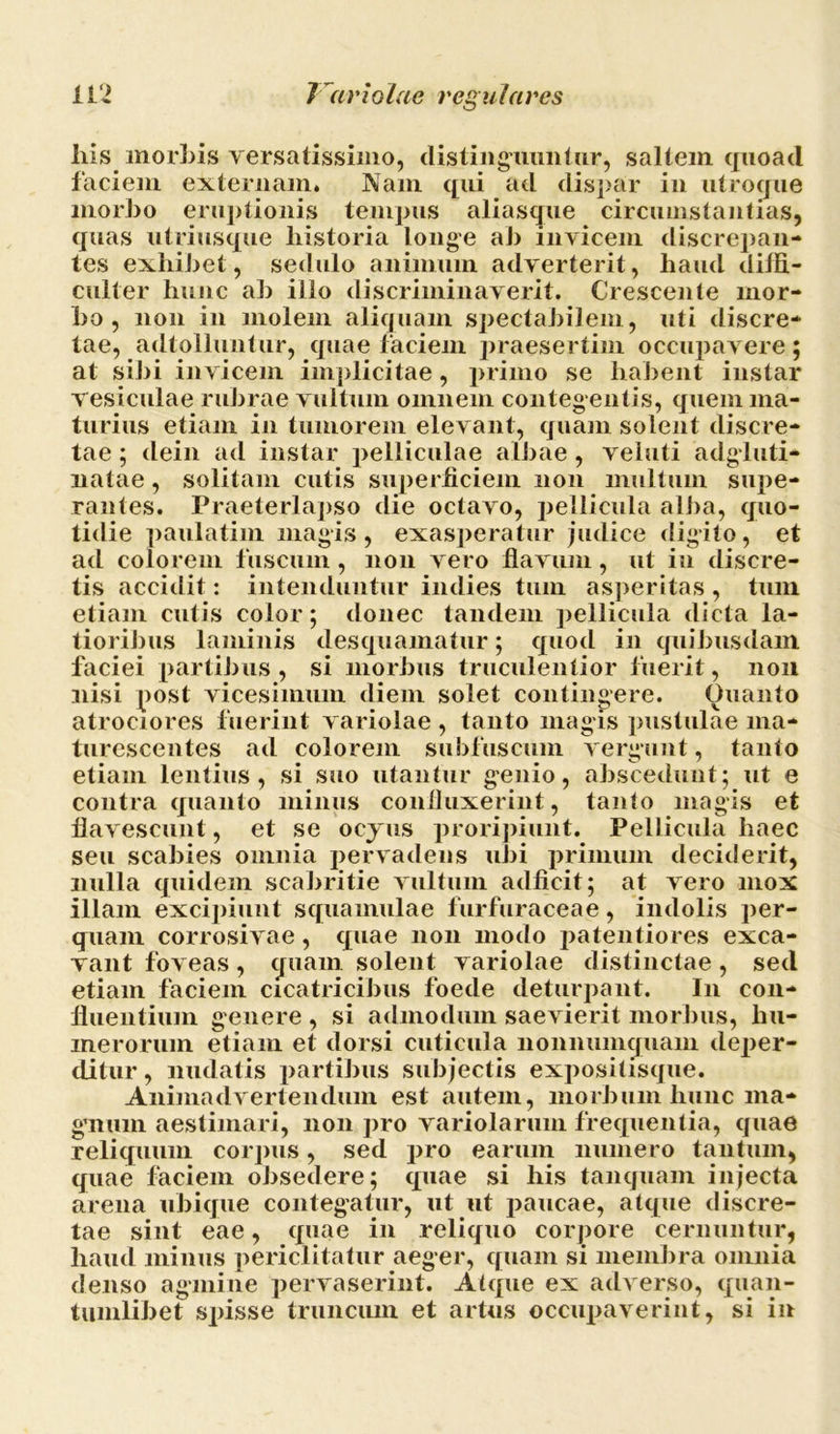 liis morbis versatissimo, distinguuntur, saltem quoad faciem externam. Nam qui ad dispar in utroque morbo eruptionis tempus aliasque circumstantias, quas utri usque historia longe ab invicem discrepan- tes exhibet, sedulo animum adverterit, haud diffi- culter hunc ah illo discriminaverit. Crescente mor- bo , non in molem aliquam spectabilem, uti discre- tae, adtolluntur, quae faciem praesertim occupavere; at sibi invicem implicitae, primo se habent instar vesiculae rubrae vultum omnem contegentis, quem ma- turius etiam in tumorem elevant, quam solent discre- tae ; dein ad instar pelliculae albae , veluti adgluti- natae, solitam cutis superficiem non multum supe- rantes. Praeterlapso die octavo, pellicula alba, quo- tidie paulatim magis, exasperatur judice digito, et ad colorem fuscum, non vero flavum, ut in discre- tis accidit: intenduntur indies tum asperitas , tum etiam cutis color; donec tandem pellicula dicta la- tioribus laminis desquamatur; quod in quibusdam faciei partibus , si morbus truculentior fuerit, non nisi post vicesimum diem solet contingere. Ouanto atrociores fuerint variolae , tanto magis pustulae ma- turescentes ad colorem subfuscum vergunt, tanto etiam lentius, si suo utantur genio, abscedunt; ut e contra quanto minus confluxerint, tanto magis et flavescunt, et se ocyus proripiunt. Pellicula haec seu scabies omnia pervadens ubi primum deciderit, nulla quidem scabritie vultum adficit; at vero mox illam excipiunt squamulae furfuraceae, indolis per- quam corrosivae, quae non modo patentiores exca- vant foveas, quam solent variolae distinctae , sed etiam faciem cicatricibus foede deturpant. In con- fluentium genere , si admodum saevierit morbus, hu- merorum etiam et dorsi cuticula nonnumquam deper- ditur , nudatis partibus subjectis expositisque. Animadvertendum est autem, morbum hunc ma- gnmn aestimari, non pro variolarum frequentia, quae reliquum corpus, sed pro earum numero tantum, quae faciem obsedere; quae si his tanquam injecta arena ubique contegatur, ut ut paucae, atque discre- tae sint eae, quae in reliquo corpore cernuntur, haud minus periclitatur aeger, quam si membra omnia denso agmine pervaserint. Atque ex adverso, quan- tumlibet spisse truncum et artus occupaverint, si in