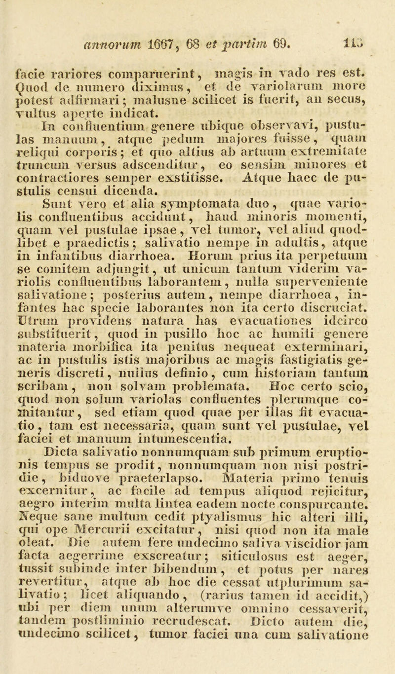 facie rariores comparuerint, magis in vado res est. Quod de munero diximus, et de variolarum more potest adfinnari; malus ne scilicet is fuerit, an secus, vultus aperte indicat. In confluentium genere ubique observavi, pustu- las manuum, atque pedum majores fuisse, quam reliqui corporis; et quo altius ab artitum extremitate truncum versus adscenditur, eo sensim minores et contractiores semper exstitisse. Atque haec de pu- stulis censui dicenda. Sunt vero et alia symptomata duo, quae vario- lis confluentibus accidunt, haud minoris momenti, quam vel pustulae ipsae, vel tumor, vel aliud quod- libet e praedictis; salivatio nempe in adultis, atque in infantibus diarrhoea. Horum prius ita perpetuum se comitem adjungit, ut unicum tantum viderim va- riolis confluentibus laborantem, nulla superveniente salivatione ; posterius autem, nempe diarrhoea , in- fantes hac specie laborantes non ita certo discruciat. Utrum providens natura has evacuationes idcirco substituerit, quod in pusillo hoc ac humili genere materia morbinca ita penitus nequeat exterminari, ac in pustulis istis majoribus ac magis fastidiatis ge- neris discreti, nullus definio, cum historiam tantum scribam, non solvam problemata. Hoc certo scio, quod non solum variolas confluentes plerumque co- mitantur, sed etiam quod quae per illas fit evacua- tio j tam est necessaria, quam sunt vel pustulae, vel faciei et manuum intumescentia. Dicta salivatio nonnumquam sub primum eruptio- nis tempus se prodit, nonnumquam non nisi postri- die, biduove praeterlapso. Materia primo tenuis excernitur, ac facile ad tempus aliquod rejicitur, aegro interim multa lintea eadem nocte conspurcante. Neque sane multum cedit ptyalismus hic alteri illi, qui ope Mercurii excitatur, nisi quod non ita male oleat. Die autem fere undecimo saliva viscidior jam facta aegerrime exscreatur; siticulosus est aeger, tussit subinde inter bibendum, et potus per nares revertitur, atque ab hoc die cessat utplurimum sa- Dvatio; licet aliquando, (rarius tamen id accidit,) ubi per diem unum alterumve omnino cessaverit, tandem postliminio recrudescat. Dicto autem die, undecimo scilicet, tumor faciei una cum salivatione