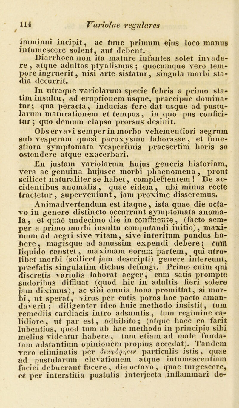 imminui incipit, ac tunc primum ejus loco manus intumescere solent, aut debent. Diarrhoea non ita mature infantes solet invade- re , atque adultos ptyalismus ; quocumque vero tem- pore ingruerit, nisi arte sistatur, singula morbi sta- dia decurrit. In utraque variolarum specie febris a primo sta- tim insultu, ad eruptionem usque, praecipue domina- tur; qua peracta, inducias fere dat usque ad pustu- larum maturationem et tempus, in quo pus confici- tur ; quo demum elapso prorsus desinit. Observavi semper in morbo vehementiori aegrum sub vestieram quasi paroxysmo laborasse, et fune- stiora symptomata vespertinis praesertim horis se ostendere atque exacerbari. E11 justam variolarum hujus generis historiam, vera ac genuina hujusce morbi phaenomena, prout scilicet naturaliter se habet, complectentem! De ac- cidentibus anomalis , quae eidem , ubi minus recte tractetur, superveniunt, jam proxime disseremus. Animadvertendum est itaque, ista quae die octa- vo in genere distincto occurrunt symptomata anoma- la , et quae undecimo die in confluente , (facto sem- per a primo morbi insultu computandi initio), maxi- mum ad aegri sive vitam, sive interitum pondus ha- bere , magisque ad amussim expendi debere; cufii liquido constet, maximam eorum partem, qui utro- libet morbi (scilicet jam descripti) genere intereunt, praefatis singulatim diebus defungi. Primo enim qui discretis variolis laborat aeger, cum satis prompto sudoribus diffluat (quod hic in adultis fieri solere jam diximus), ac sibi omnia bona promittat, si mor- bi, ut sperat, virus per cutis poros hoc pacto aman- daverit; diligenter ideo huic methodo insistit, tum remediis cardiacis intro adsumtis, tum regimine ca- lidiore, ut par est, adhibito; (atque liaec eo facit lubentius, quod tum ab hac methodo in principio sibi melius videatur habere , tum etiam ad male funda- tam a Astantium opinionem propius accedat). Tandem vero eliminatis per SitMpoQrjotv particulis istis, quae ad pustularum elevationem atque intumescendam faciei debuerant facere, die octavo, quae turgescere, et per interstitia pustulis interjecta .inflammari de-