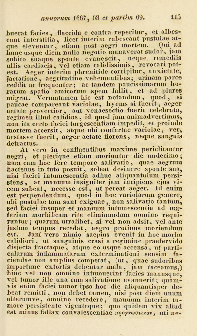 buerat facies, flaccida e contra repentur* et albes- eunt interstitia* licet interim rubescant pustulae at- que eleventur, etiam post aegri mortem. <^)ui ad Iiunc usque diem nullo negotio manaverat sudor, jam subito suaque sponte evanescit , neque remediis ullis cardiacis, vel etiam calidissimis, revocari pot- est. Aeger interim phrenitide corripituranxietate* jactatione, aegritudine vehementibus; urinam parce reddit ac frequenter; ac tandem paucissimarum ho- rarum spatio amicorum spem fallit, et ad plures migrat. Yerumtamen hic est notandum, quod, si paucae compareant variolae, hyeins si fuerit, aeger aetate provectior, aut venaesectio fuerit celebrata* regimen illud calidius, id quod jam animadvertimus* non ita certo faciei turgescentiam impedit, et proinde mortem accersit, atque ubi confertae variolae, ver* aestasve fuerit, aeger aetate florens* neque sanguis detractus. At vero in confluentibus maxime periclitantur aegri, et plerique etiam moriuntur die undecimo; nam cum hoc fere tempore salivatio, quae aegrum hactenus in tuto posuit, soleat desinere sponte sua* nisi faciei intumescentia adhuc aliquantulum persi- stens, ac manuum insigniter jam incipiens ejus vi- cem subeat, necesse est, ut pereat aeger. Id enim est perpendendum, quod in hoc variolarum genere* ubi pustulae tam sunt exiguae, non salivatio tantum* sed faciei insuper et manuum intumescentia ad iua** teriam morbificam rite eliminandam omnino requi- runtur; quarum utralibet, si vel non adsit, vel ante justum tempus recedat, aegro protinus moriendum est. Jani vero nimio saepius evenit in hoc morbo calidiori, ut sanguinis erasi a regimine praefervido disjecta fractaque, atque eo usque accensa, ut parti- cularum inflammatarum exterminationi sensim fa- ciendae non amplius competat, (ut, quae sudoribus importune extortis debentur mala, jam taceamus,) hinc vel non omnino intumuerint facies manusque* vel tumor ille una cum salivatione evanuerit; quam- vis enim faciei tumor ipso hoc die aliquantisper de- beat remitti, non debet tamen, nisi post diem unum alterumve, omnino recedere, manuum interim tu- more persistente vigenteque; quo quidem vix aliud est minus fallax convalescentiae nooyvojony.ov, uti ne-