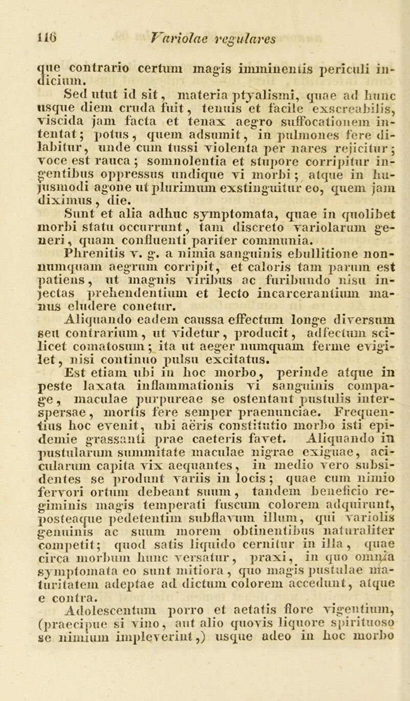 que contrario certum magis iimnineniis periculi in- eliciam. Sed utut id sit, materia ptyalismi, quae ad hunc usque diem cruda fuit, tenuis et facile exscreabitis, viscida jam facta et tenax aegro suffocationem in- tentat; potus, quem adsumit, in pulmones fere di- labitur, unde cum tussi violenta per nares rejicitur; voce est rauca; somnolentia et stupore corripitur in- dentibus oppressus undique vi morbi; atque in hu- jusmodi agone ut plurimum exstinguitur eo, quem jam diximus, die. Sunt et alia adhuc symptomata, quae in quolibet morbi statu occurrunt, tam discreto variolarum ge- neri , quam confluenti pariter communia. Phrenitis v. g. a nimia sanguinis ebullitione non- numquam aegrum corripit, et caloris tam parum est patiens, ut magnis viribus ac furibundo nisu in- jectas prehendentium et lecto incarcerantium ma- nus eludere conetur. Aliquando eadem caussa effectum longe diversum seu contrarium, ut videtur, producit, adfectum sci- licet comatosum; ita ut aeger numquam ferme evigi- let, nisi continuo pulsu excitatus. Est etiam ubi in hoc morbo, perinde atque in peste laxata inflammationis vi sanguinis compa- ge , maculae purpureae se ostentant pustulis inter- spersae , mortis fere seinper praenunciae. Frequen- tius lioc evenit, ubi aeris constitutio morbo isti epi- demie grassanti prae caeteris favet. Aliquando in pustularum summitate maculae nigrae exiguae, aci- cularum capita vix aequantes, in medio vero subsi- lientes se produnt variis in locis; quae cum nimio fervori ortum debeant suum, tandem beneficio re- giminis magis temperati fuscum colorem adquirunt, posteacpie pedetentim subflavum illum, qui variolis genuinis ac suum morem obtinentibus naturaliter competit; quod satis liquido cernitur in illa, quae circa morbum hunc versatur, praxi, in quo omnia symptomata eo sunt mitiora, quo magis pustulae ma- turitatem adeptae ad dictum colorem accedunt, atque e contra. Adulescentum porro et aetatis flore vigentium, (praecipue si vino, aut alio quovis liquore spirituoso se nimium impleverint,) usque adeo in hoc morbo