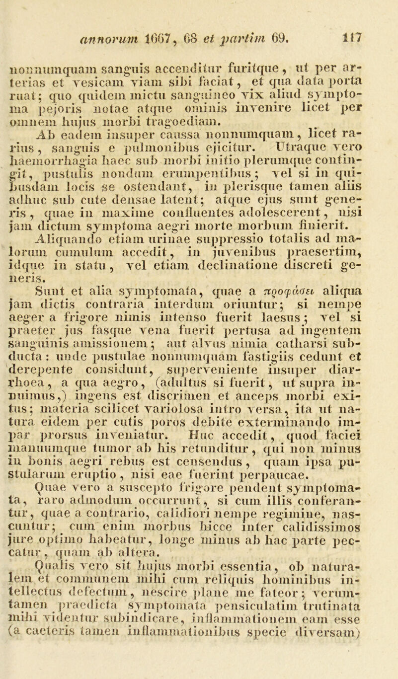 nonnumquam sanguis accenditur fnritque , ut per ar- terias et vesicam viam sibi faciat, et qua data porta ruat; quo quidem mictu sanguineo vix aliud sympto- ma pejoris notae atque ominis invenire licet per omnem hujus morbi tragoediam. Ab eadem insuper caussa nonnumquam, licet ra- rius , sanguis e pulmonibus ejicitur. Utraque vero haemorrhagia haec sub morbi initio plerumque contin- git, pustulis nondum erumpentibus ; vel si in qui- busdam locis se ostendant, in pleriscpie tamen aliis adhuc sub cute densae latent; atque ejus sunt gene- ns , quae in maxime continentes adolescerent, nisi jam dictum symptoma aegri morte morbum finierit. Aliquando etiam urinae suppressio totalis ad ma- lorum cumulum accedit, in juvenibus praesertim, id que in statu, vel etiam declinatione discreti ge- neris. Sunt et alia symptomata, quae a nqocpaoa aliqua jam dictis contraria interdum oriuntur; si nempe aeger a frigore nimis intenso fuerit laesus; vel si praeter jus fasque vena fuerit pertusa ad ingentem sanguinis amissionem; aut alvus nimia catharsi sub- ducta : unde pustulae nonnumquam fastigiis cedunt et derepente considunt, superveniente insuper diar- rhoea , a qua aegro, (adultus si fuerit, ut supra in- nuimus,) ingens est discrimen et anceps morbi exi- tus; materia scilicet variolosa intro versa, ita ut na- tura eidem per cutis poros debite exterminando im- par prorsus inveniatur. Huc accedit, quod faciei manuumque tumor ab his retunditur, qui non minus iu bonis aegri rebus est censendus, quam ipsa pu- stularum eruptio, nisi eae fuerint perpaucae. Quae vero a suscepto frigore pendent symptoma- ta, raro admodum occurrunt, si cum illis conteran- tur, quae a contrario, calidiori nempe regimine, nas- cuntur; cum enim morbus liicce inter calidissimos jure optimo habeatur, longe minus ab hac parte pec- catur, quam ab altera. Qualis vero sit hujus morbi essentia, oh natura- lem et communem mihi cum reliquis hominibus in- tellectus defectum, nescire plane me fateor; verum- tamen praedicta symptomata pensiculatim trutinata mihi videntur subindicare, inflammationem eam esse (a caeleris tamen inflammationibus specie diversam)