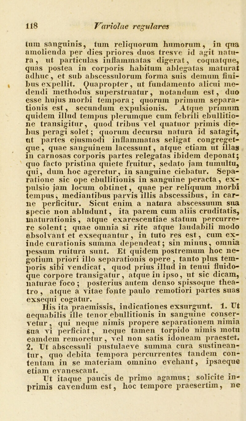 tum sanguinis, tum reliquorum humorum, in qua amolienda per dies priores duos tresve id agit natu- ra , ut particulas inflammatas digerat, coquatque, quas postea in corporis habitum ablegatas maturat adhuc, et sub abscessulorum forma suis demum fini- bus expellit. Quapropter, ut fundamento alicui me- dendi methodus superstruatur, notandum est, duo esse hujus morbi tempora; quorum primum separa- tionis est, secundum expulsionis. Atque primum quidem illud tempus plerumque cum febrili ebullitio- ne transigitur, quod tribus vel quatuor primis die- bus peragi solet; quorum decursu natura id satagit, nt partes ejusmodi inflammatas seligat congreget- que, quae sanguinem lacessunt, atque etiam ut illas m carnosas corporis partes relegatas ibidem deponat; quo facto pristina quiete fruitur, sedato jam tumultu, qui, dum hoc ageretur, in sanguine ciebatur. Sepa- ratione sic ope ebullitionis in sanguine peracta, ex- pulsio jam locum obtinet, quae per reliquum morbi tempus, mediantibus parvis illis abscessibus, in car- ne perficitur. Sicut enim a natura abscessuum sua specie non abludunt, ita parem cum aliis cruditatis, maturationis, atque exarescendae statum percurre- re solent; quae omnia si rite atque laudabili modo absolvant et exsequantur , in tuto res est, cum ex- inde curationis summa dependeat; sin minus, omnia pessum ruitura sunt. Et quidem postremum hoc ne- gotium priori illo separationis opere, tanto plus tem- poris sibi vendicat, quod prius illud in tenui fluido- que corpore transigatur , atque in ipso, ut sic dicam, naturae foco; posterius autem denso spissoque thea- tro , atque a vitae fopte paulo remotiori partes suas exsequi cogatur. His ita praemissis, indicationes exsurgunt. 1. Ut aequabilis ille tenor ebullitionis in sanguine conser- vetur , qui neque nimis propere separationem nimia Sua vi perficiat, neque tamen torpido nimis motu eamdem remoretur, vel non satis idoneam praestet. 2. Ut abscessuli pustulaeve summa cura sustinean- tur, quo debita tempora percurrentes tandem con- tentam in se materiam omnino evehant, ipsaeque etiam evanescant. 4 # ... Ut itaque paucis de primo agamus; solicite m- primis cavendum est, hoc tempore praesertim, ne