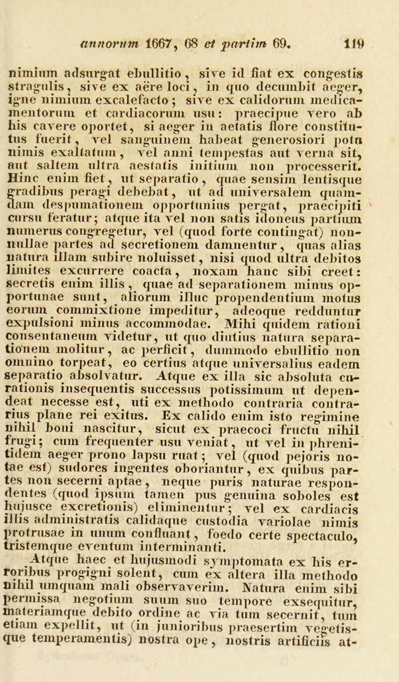 nimium adsurgat ebullitio , sive ici liat ex congestis stragulis, sive ex aere loci, in quo decumbit aeger, igne nimium excalefacto ; sive ex calidorum medica- mentorum et cardiacorum usu: praecipue vero ab liis cavere oportet, si aeger in aetatis ilore constitu- tus fuerit, vel sanguinem habeat generosiori potn nimis exaltatum, vel anni tempestas aut verna sit, aut saltem ultra aestatis initium non processerit. Hinc enim fiet^ ut separatio, quae sensim lentisque gradibus peragi debebat, ut ad universalem quam- dam despumationem opportunius pergat, praecipiti cursu feratur; atque ita vel non satis idoneus partium numerus congregetur, vel (quod forte contingat) non- nullae partes ad secretionem damnentur, quas alias natura illam subire noluisset, nisi quod ultra debitos limites excurrere coacta, noxam hanc sibi creet: secretis enim illis, quae ad separationem minus op- portunae sunt, aliorum illuc propendentium motus eorum commixtione impeditur, adeoque redduntur expulsioni minus accommodae. Mihi quidem rationi consentaneum videtur, ut quo diutius natura separa- tionem molitur, ac perficit, dummodo ebullitio non omnino torpeat, eo certius atque universalius eadem separatio absolvatur. Atque ex illa sic absoluta cu- rationis insequentis successus potissimum ut depen- deat necesse est, uti ex methodo contraria contra- rius plane rei exitus. Ex calido enim isto regimine nihil boni nascitur, sicut ex praecoci fructu nihil frugi; cum frequenter usu veniat, ut vel in phreni- tidem aeger prono lapsu ruat; vel (quod pejoris no- tae est) sudores ingentes oboriantur, ex quibus par- tes non secerni aptae, neque puris naturae respon- dentes (quod ipsum tamen pus genuina soboles est hujus ce excretionis) eliminentur; vel ex cardiacis illis administratis calidaque custodia variolae nimis protrusae in unum confluant, foedo certe spectaculo, tristemque eventum in terminanti. Atque haec et hujusmodi symptomata ex his er- roribus progigni solent, cum ex altera illa methodo mhil umquarn mali observaverim. Natura enim sibi permissa negotium suum suo tempore exsequitur, materiamque debito ordine ac via tum secernit, tum etiam expellit, ut (in junioribus praesertim vegetis- que temperamentis) nostra ope, nostris artificiis at-