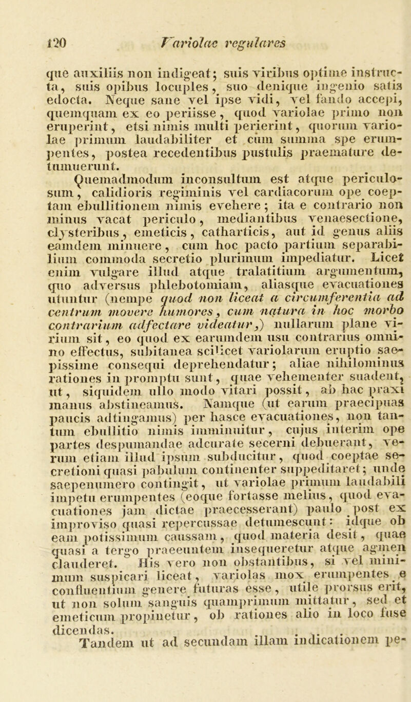 que auxiliis non indigeat; suis viribus optiuie instruc- ta, suis opibus locuples, suo denique ingenio satis edocta. Neque sane vel ipse vidi, vel fando accepi, qnemquam ex eo periisse, quod Arariolae primo non eruperint, etsi nimis inulti perierint, quorum vario- lae primum laudabiliter et cinn summa spe erum- pentes, postea recedentibus pustulis praemature de- tumuerunt. Quemadmodum inconsultum est atque periculo- sum , calidioris regiminis vel cardiacorum ope coep- tam ebullitionem nimis evehere ; ita e contrario non minus vacat periculo, mediantibus venaesectione, clysteribus, emeticis, catharticis, aut id genus aliis eamdem minuere , cum hoc pacto partium separabi- lium commoda secretio plurimum impediatur. Licet enim vulgare illud atque tralatitium argumentum, quo adversus phlebotomiam, aliasque evacuationes utuntur (nempe quod non liceat a circumferentia ad centrum movere humores, cum natura in hoc morbo contrarium adfectare videatur f nullarum plane vi- rium sit, eo quod ex earumdem usu contrarius omni- no effectus, subitanea sciUcet variolarum eruptio sae~ pissime consequi deprehendatur; aliae nihilominus rationes in promptu sunt, quae vehementer suadent^ ut, siquidem ullo modo vitari possit, ab hac praxi manus abstineamus. Namque (ut earum praecipuas paucis adtingamus) per liasce evacuationes, non tan- tum ebullitio nimis imminuitur, cujus interim ope partes despumandae adcurate secerni debuerant, ve- rum etiam illud ipsum subducitur, quod coeptae se- cretioni quasi pabulum continenter suppeditaret; unde saepenumero contingit, ut variolae primum laudabili impetu erumpentes (eoque fortasse melius, quod eva- cuationes jam dictae praecesserant) paulo post ex improviso quasi repercussae detumescunt: idque ob eam potissimum caussam, quod materia desit, quae quasi a tergo praeeuntem insequeretur atque agmen clauderet. His vero non obstantibus, si vel mini- mum suspicari liceat, variolas mox erumpentes .6 confluentium genere futuras esse, utile prorsus erit, ut non solum sanguis quamprimum mittatur, sed et emeticum propinetur, ob rationes alio in loco fuse dicendas. . . . Tandem ut ad secundam illam indicationem pe-