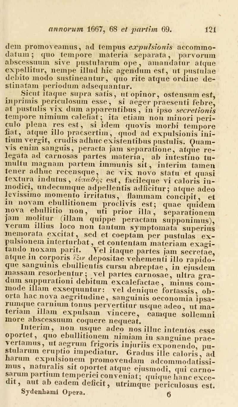 dem promoveamus, ad tempus expulsionis accommo- datum; quo tempore materia separata, parvorum abscessuum sive pustularum ope, amandatur atque expellitur, nempe illud hic agendum est, ut pustulae debito modo sustineantur, quo rite atque ordine de- stinatam periodum adsequantur. Sicut itaque supra satis, ut opinor, ostensum est, iiiprimis periculosum esse, si aeger praesenti febre, at pustulis vix dum apparentibus, in ipso secretionis tempore nimium calefiat; ita etiam non minori peri- culo plena res est, si idem quovis morbi tempore fiat, atque illo praesertim, quod ad expulsionis ini- tium vergit, crudis adhuc existentibus pustulis. Quam- vis enim sanguis, peracta jam separatione, atque re- legata ad carnosas partes materia, ab intestino tu- multu magnam partem immunis sit, interim tamen tener adhuc recensque, ac vix novo statu et quasi textura indutus, est, facileque vi caloris in- modici, undecumque adpellentis aclficitur; atque adeo levissimo momento irritatus, flammam concipit, et m novam ebullitionem proclivis est; quae quidem nova ebullitio non, uti prior illa, separationem jam molitur (illam quippe peractam supponimus), vei um illius loco non tantum symptomata superius memorata excitat, sed et coeptam per pustulas ex- pulsionem interturbat, et contentam materiam exagi- tando noxam parit. Yel itaque partes jam secretae, atque in corporis Tqiv depositae vehementi illo rapido- que sanguinis ebullientis cursu abreptae, in ejusdem massam resorbentur; vel partes carnosae, ultra gra- dum suppurationi debitum excalefactae , minus com- mode illam exsequuntur: vel denique fortassis, ob- orta hac nova aegritudine, sanguinis oeconomia iiisa- rumque carnium tonus pervertitur usque adeo, ut ma- teriam illam expulsam vincere, eamque sollemni more abscessuum coquere nequeat. Interim, non usque adeo nos illuc intentos esse opoitet, quo ebullitionem nimiam in sanguine prae- vertamus, ut aegrum frigoris injuriis exponendo, pu- stularum eruptio impediatur. Gradus ille caloris, ad arum expulsionem promovendam adcoimnodatissi- mus , naturalis sit oportet atque ejusmodi, qui carno- s^ai um partium temperiei conveniat; quique hanc exce- dit , aut ab eadem deficit, utrimque periculosus est. Sydenhami Opera. #4