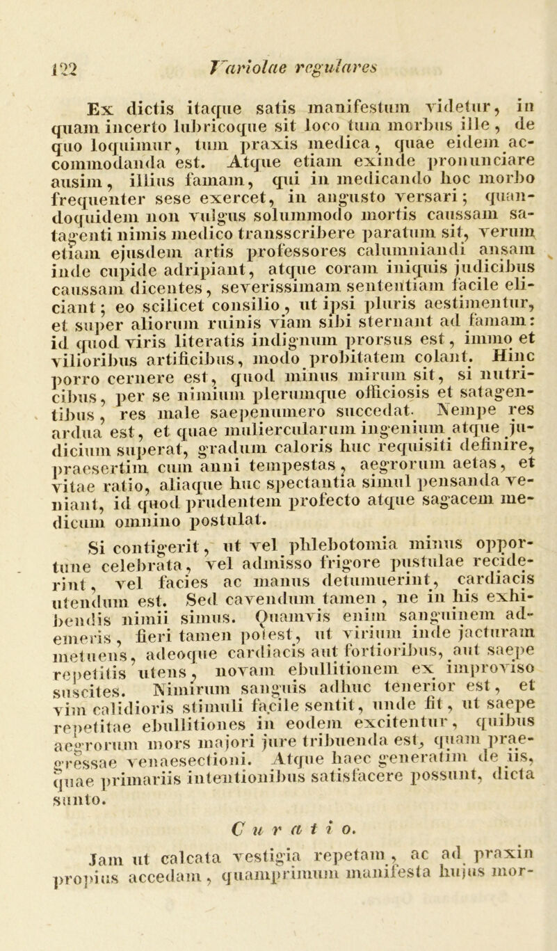 Ex dictis itaque satis manifestum videtur, in quam incerto lubricoque sit loco tum morbus ille , de quo loquimur, tum praxis medica, quae eidem ac- commodanda est. Atque etiam exinde pronunciare ausim, illius famam, qui in medicando hoc morbo frequenter sese exercet, in angusto versari; quan- doquidem non vulgus solummodo mortis caussam sa- tagenti nimis medico transscribere paratum sit, verum etiam ejusdem artis professores calumniandi ansam inde cupide adripiant, atque coram iniquis judicibus caussam dicentes, severissimam sententiam lacile eli- ciant ; eo scilicet consilio, ut ipsi pluris aestimentur, et super aliorum ruinis viam sibi sternant ad famam: id quod viris literatis indignum prorsus est, immo et vilioribus artificibus, modo probitatem colant. Hinc porro cernere est, quod minus mirum sit, si nutri- cibus, per se nimium plerumque officiosis et satagen- tibus , res male saepenumero succedat. ]\empe res ardua est, et quae muliercularum ingenium atque ju- dicium superat, gradum caloris lmc requisiti definire, praesertim cum anni tempestas , aegrorum aetas, et vitae ratio, aliaque huc spectantia simul pensanda ve- niant, id quod prudentem profecto atque sagacem me- dicum omnino postulat. Si contigerit, ut vel phlebotomia minus oppor- tune celebrata, vel admisso frigore pustulae recide- rint, vel facies ac manus detumuerint, cardiacis utendum est. Sed cavendum tamen , ne in liis exhi- bendis nimii simus. Quamvis enim sanguinem ad- emeris, fieri tamen poiest, ut virium inde jacturam metuens, adeoque cardiacis aut fortioribus, aut saepe repetitis utens, novam ebullitionem ex improviso suscites. Nimirum sanguis adhuc tenerior est, et vim calidioris stimuli facile sentit, unde fit, ut saepe repetitae ebullitiones in eodem excitentur, quibus aegrorum mors majori jure tribuenda est, quam prae- gressae veuaesectioni. Atque haec generatim de us, (juae primariis intentionibus satisfacere possunt, dicta sunto. C u rati o. Jam ut calcata vestigia repetam , ac ad praxin propius accedam, quamprimum manifesta hujus mor-