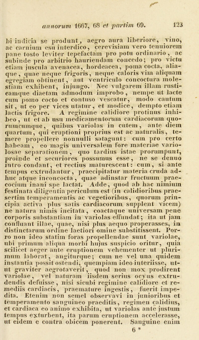 bi indicia se produnt, aegro aura liberiore, vino, ac carnium esu interdico, cerevisiam vero tenuiorem pane tosto leviter tepefactam pro potu ordinario , ac subinde pro arbitrio hauriendam concedo; pro victu etiam juscula avenacea, hordeacea, poma cocta, alia- que , quae neque frigoris, neque caloris vim aliquam eg regiam obtinent, aut ventriculo concoctura mole- stiam exhibent, injungo. Nec vulgarem illam rusti- camque diaetam admodum improbo, nempe ut lacte cum pomo cocto et contuso vescatur, modo cautum sit, ut eo per vices utatur, et modice, dempto etiam Jactis frigore. A regimine calidiore protinus inhi- beo , ut et ab usu medicamentorum cardiacorum quo- rumcumque, quibus variolas in cutem, ante diem quartum, qui eruptioni proprius est ac naturalis, te- mere propellere nonnulli satagunt: cum pro certo habeam , eo magis universalem fore materiae vario- losae separationem , quo tardius istae prorumpunt, proinde et securiores possumus esse, ne se denuo intro condant, et rectius maturescent: cum, si ante tempus extrudantur, praecipitatur materia cruda ad- huc atque inconcocta, quae adinstar fructuum prae- cocium inani spe lactat. Adde, quod ab hac nimium festinata diligentia periculum est (in calidioribus prae- sertim temperamentis ac vegetioribus, quorum prin- cipia activa plus satis cardiacorum supplent vicem) ne natura nimis incitata, coactaque universam pene corporis substantiam in variolas efFundat; ita ut jam confluant illae, quae, nisi plus aequo properasses, in distinctarum ordine laetiori omine substitissent. Por- ro non ideo statiin foras propellendae sunt variolae, ubi primum aliqua morbi hujus suspicio oritur, quia scilicet aeger ante eruptionem vehementer ut pluri- mum laborat, angiturque; cum ne vel una quidem instantia possit ostendi, quempiam ideo interiisse, ut- ut graviter aegrotaverit, quod non mox prodirent variolae, vel naturam iisdem serius ocyus extru- dendis defuisse, nisi sicubi regimine calidiore et re- mediis cardiacis, praemature ingestis, fuerit impe- dita. Etenim non semel observavi in junioribus et temperamento sanguineo praeditis, regimen calidius, et cardiaca eo animo exhibita, ut variolas ante justum tempus exturbent, ita parum eruptionem accelerasse, ut eidem e contra obicem ponerent. Sanguine enim 6 *