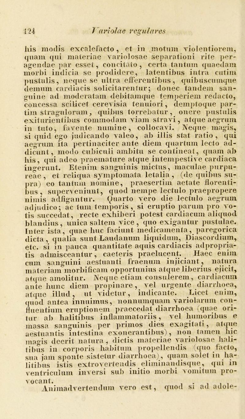 his modis excalefacto, et in motum violentiorem, quam qui materiae variolosae separationi rite per- agendae par esset, concitato, certa tantum quaedam morbi indicia se prodidere, latentibus intra cutim pustulis, neque se ultra efferentibus, quibuscuuique demum cardiacis solicitarentur; donec tandem san- guine ad moderatam debitamque temperiem redacto, concessa scilicet cereyisia tenuiori, demptoque par- tim stragulorum, quibus torrebatur, onere pustulis exiturienlibus commodam yiam strayi , atque aegrum in tuto, favente numine, collocavi. Neque magis, si quid ego judicando valeo, ab illis stat ratio, qui aegrum ita pertinaciter ante diem quartum lecto ad- dicunt, modo cubiculi ambitu se contineat, quam ab bis, qui adeo praemature atque intempestive cardiaca ingerunt. Etenim sanguinis mictus, maculae purpu- reae , et reliqua symptomata letalia, (de quibus su- pra) eo tantum nomine, praesertim aetate florenti- bus, superveniunt, quod nempe lectulo praepropere nimis adflgantur. Quarto vero die lectulo aegrum adjudico; ac tum temporis, si eruptio parum pro vo- tis succedat, recte exhiberi potest cardiacum aliquod blandius, unica saltem vice, quo exigantur pustulae. Inter ista, quae huc faciunt medicamenta, paregorica dicta , qualia sunt Laudamini liquidum, Diascordium, etc. si in pauca quantitate aquis cardiacis adpropria- tis admisceantur, caeteris praelucent. Haec enim cum sanguini aestuanti fraenum injiciant, natura materiam morbificam opportunius atque liberius ejicit, atque amolitur. Neque etiam consulerem, cardiacum ante hunc diem propinare, vel urgente diarrhoea, atque illud, ut videtur, indicante. Licet enim, quod antea innuimus, nonnumquam variolarum con- tinentium eruptionem praecedat diarrhoea (quae ori- tur ab halitibus inflammatoriis, vel humoribus e massa sanguinis per primos dies exagitati, atque aestuantis intestina exonerantibus), non tamen liic magis deerit natura, dictis materiae variolosae hali- tibus in corporis habitum propellendis (quo facto, sua jam sponte sistetur diarrhoea), quam solet in ha- litibus istis extrovertendis eliminandisque, qui in ventriculum inversi sub initio morbi vomitum pro- vocant. . ... Animadvertendum vero est, quod si ad adole-