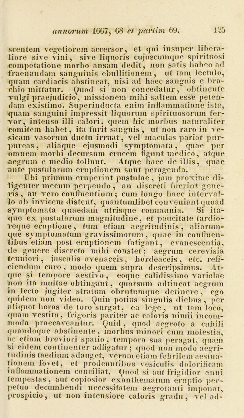 scentem vegetiorem accersor, et qui insuper libera- liore sive vini, sive liquoris cujuscumque spirituosi compotatione morJio ansam dedit, non satis habeo ad fraenandam sanguinis ebullitionem, ut tam lectulo, quam cardiacis abstineat, nisi ad haec sanguis e bra- chio mittatur. Quod si non concedatur, obtinente vulgi praejudicio, missionem milii saltem esse peten- dam existimo. Superinducta enim inflammatione ista, quam sanguini impressit liquorum spirituosorum fer- vor, intenso illi calori, quem hic morbus naturaliter comitem habet, ita furit sanguis, ut non raro in ve- sicam vasorum ductu irruat, vel maculas pariat pur- pureas , aliaque ejusmodi symptomata, quae per omnem morbi decursum crucem figunt medico, atque aegrum e medio tollunt. Atque haec de iliis, quae ante pustularum eruptionem sunt peragenda. Ubi primum eruperint pustulae, jam proxime di- ligenter mecuni perpendo , an discreti fuerint gene- ris , an vero confluentium; cum longo haec interval- lo ab invicem distent, quantumlibet conveniant quoad symptomata quaedam utrisque communia. Si ita- que ex pustularum magnitudine, et paucitate tardio- reque eruptione, tum etiam aegritudinis, aliorum- que symptomatum gravissimorum, quae in con (luen- tibus etiam post eruptionem fatigant, evanescentia, aegrum cerevisia de genere discreto mihi constet tenuiori, jusculis avenaceis, hordeaceis, etc. refi- ciendum curo , modo quem supra descripsimus. At- que si tempore aestivo, eoque calidissimo variolae non ita multae obtingant , quorsum adtineat aegrum in lecto jugiter stratum obrutuinque detinere, ego quidem non video. Quin potius singulis diebus , per aliquot horas de toro surgat, ea lege, ut tam loco, quam vestitu, frigoris pariter ac caloris nimii incom- moda praecaveantur. Quid, quod aegroto a cubili quandoque abstinente, morbus minori cum molestia, ac etiam breviori spatio, tempora sua peragat, quam si eidem continenter adfigatur; quod non modo aegri- tudinis taedium adauget, verum etiam febrilem aestua- tionem fovet, et prodeuntibus vesiculis doloriiicam inflammationem conciliat. Quod si aut frigidior anni tempestas, aut copiosior exanthematum eruptio per- petuo decumbendi necessitatem aegrotanti 'imponat, prospicio, ut non intensiore caloris gradu, Aelad-