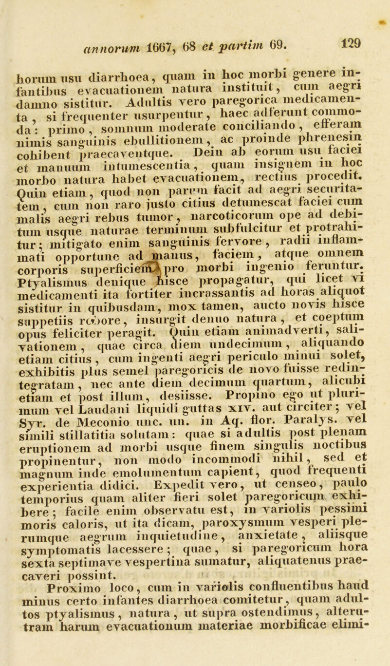 horum usu diarrhoea, quam in hoc morbi genere in- fantibus evacuationem natura instituit, cuin aegri damno sistitur. Adultis vero paregorica medicamen- ta , si frequenter usurpentur , haec adierunt commo- da : primo , somnum moderate conciliando , efferam nimis sanguinis ebullitionem ac proinde phrenesin. cohibent praecaventque. Dein ah eorum usu laciei et manuum intumescentia, quam insignem in hoc morbo natura habet evacuationem, rectius procedit. Quin etiam, quod non parem tacit ad aegri securita- tem, cum non raro justo citius detumescat faciei cuin malis aegri rebus tumor , narcoticorum ope ad debi- tum usque naturae terminum sublulcitur et piotiahi- tnr: mitigato enim sanguinis fervore, radii inflam- mati opportune ad manus, faciem, atque omnem corporis superficiefC^pro morbi ingenio feruntur. Ptyalismus denique hisce propagatur, qui licet vi medicamenti ita fortiter incrassantis ad horas aliquot sistitur in quibusdam, mox tamen, aucto novis hisce suppetiis rc*jore, insurgit denuo natura, et coeptum opus feliciter peragit. Quin etiam animadverti, sali- vationem , quae circa diem undecimum, aliquando etiam citius , cum ingenti aegri periculo minui solet, exhibitis plus semel paregoricis de novo luisse redin- tegratam, nec ante diem decimum quartum, alicubi et?am et post illum, desiisse. Propino ego ut pluri- mum vel Laudani liquidi guttas xiv. aut circitei $ ^ el Syr. de Meconio unc. un. in Aq. flor. Paralys. vel simili stillatitia solutam: quae si adultis post plenam eruptionem ad morbi usque finem singulis noctibus propinentur, non modo incommodi nihil, sed et magnum inde emolumentum capient, quod frequenti experientia didici. Expedit vero, ut censeo, paulo temporius quam aliter fieri solet paregoricupi exhi- bere ; facile enim observatu est, 111 variolis pessimi moris caloris, ut ita dicam, paroxysmum vesperi ple- rumque aegrum inquietudine, anxietate, aliisque symptomatis lacessere; quae, si paregoricum hora sexta septimave vespertina sumatur, aliquatenus prae- caveri possint. _ . . Proximo loco, cum in variolis confluentibus haud minus certo infantes diarrhoea comitetur, quam adul- tos ptyalismus, natura, ut supra ostendimus, alteru- tram harum evacuationum materiae morbificae elimi-