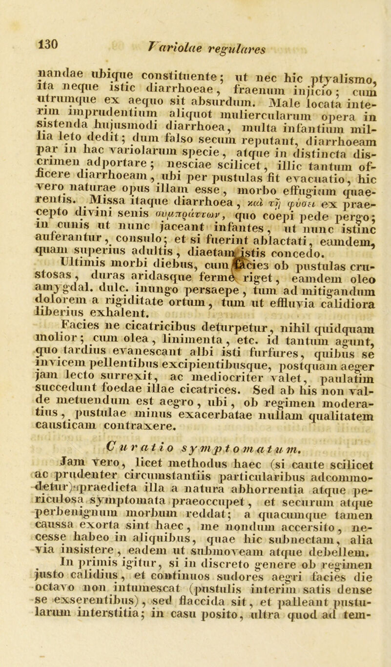 liandae ubique constituente; ut nec hic ptyalismo, ita neque istic diarrhoeae, fraenuin injicio; cum utrumque ex aequo sit absurdum. Male locata inte- iiin imprudentium aliquot muliercularum opera in sistenda hujusmodi diarrhoea, multa infantium mil- lia leto dedit; dum falso secuin reputant, diarrhoeam par in hac variolarum specie, atque in distincta dis- crimen ad portare; nesciae scilicet, illic tantum of- hcere diarrhoeam, ubi per pustulas fit evacuatio, hic \ ei o^ naturae opus illam esse , morbo effugium quae- rentis. Missa itaque diarrhoea, v.vX r7j cpvoei- ex prae- cepto divini senis ovpuiquxtoiv, quo coepi pede pergo; m cunis ut nunc jaceant infantes, ut nunc istinc auferantur, consulo; et si fuerint ablactati, eamdein, quam superius adultis, diaetainistis concedo. 11 limis morbi diebus, cum/Cacies ob pustulas cru- stosas , duras aridasque ferum rig“et, eam dem oleo anrygxlal. dulc. inungo persaepe, tum ad mitigandum dolorem a rigiditate ortum, tum ut effluvia calidiora liJ)Grius GXhftlGllt, Facies ne cicatricibus deturpetur, nihil quidquam molior; cum olea, linimenta, etc. id tantum agunt, quo tardius evanescant albi isti furfures, quibus se in\ lcem pellentibus excipientibusque, postquam aegor jam lecto surrexit, ac mediocriter valet, paulatim succedunt foedae illae cicatrices. Sed ab his non val- de metuendum est aegro , ubi, ob regimen modera- tius , _ pustulae minus exacerbatae nullam qualitatem causticam contraxere. C u ratio sy mpt o m a t u m. Jam vero, licet methodus haec (si caute scilicet ac prudenter circumstantiis particularibus adcommo- detur)‘tpraedicta illa a natura abhorrentia atque pe- riculosa symptomata praeoccupet, et securum atque perbenignum morbum reddat; a quacumque tamen caussa exorta sint haec, me nondum accersito, ne- cesse habeo in aliquibus, quae hic subnectam, alia via insistere, eadem ut submoveam atque debellem. In primis igitur, si in discreto genere ob regimen justo calidius, et continuos sudores aegni facies die octavo non intumescat (pustulis interim satis dense se exserentibus), sed flaccida sit, et palleant pustu- larum interstitia; in casu posito, ultra quod ad tem-