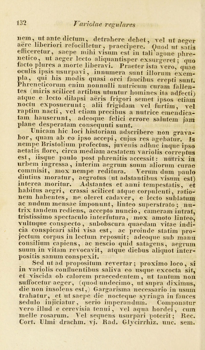 liem, ut ante dictum, detrahere debet, rei ut ae^er aere liberiori refocilletur, praecipere. Ouod ut satis enicei etur, saepe mihi visum est in tali agone phre- netico, ut aeger lecto aliquantisper exsurgeret* quo facto plures a morte liberavi. Praeter ista vero,’ quae oculis ipsis usurpavi, innumera sunt illorum exem- pla, qui his modis quasi orci faucibus erepti sunt. Phreneticorum enim nonnulli nutricum curam fallen- tes (miris scilicet artibus utuntur homines ita adfecti) atque e lecto dilapsi aeris frigori semet ipsos etiam noctu exposuerunt; alii frigidam vel furtim, vel raptim nacti, vel etiam precibus a nutrice emendica- tam hauserunt, adeoque felici errore salutem jam plane desperatam consequuti sunt. Unicam hic loci historiam adscribere non grava- bor, quam ab eo ipso accepi, cujus res agebatur. Is nempe Rristolium profectus, juvenis adluic inque ipso aetatis flore, circa inediam aestatem variolis correptus est, iisque paulo post phrenitis accessit: nutrix in. urbem ingressa, interim aegrum suum aliorum curae commisit, mox nempe reditura. Verum dum paulo diutius moratur, aegrotus (ut adstantibus visum est) interea moritur. Adstantes et anni tempestatis, et habitus aegri, crassi scilicet atque corpulenti, ratio- nem habentes, ne oleret cadaver, e lecto sublatum ac nudum mensae imponunt, linteo superstrato; nu- trix tandem rediens, accepto nuncio, cameram intrat, tristissimo spectaculo interfutura, mox amoto linteo, vultuque conspecto , subobscura quaedam vitae indi- cia conspicari sibi visa est, ac proinde statim pro- jectum corpus in lectum reposuit; adeoque sub manu consilium capiens, ac nescio quid satagens, aegrum suum in vitam revocavit, atque diebus aliquot inter- positis sanum conspexit. Sed ut acl propositum revertar; proximo loco, si in variolis confluentibus saliva eo usque excocta sit, et viscida ob calorem praecedentem, ut tantum non suffocetur aeger, (quod undecimo, ut supra diximus, die non insolens est,) Gargarisma necessario in usum trahatur, et ut saepe die nocteque syringa in fauces sedulo injiciatur, serio imperandum. Componatur vero illud e cerevisia tenui, vel aqua hordei, cum meile rosarum. Vel sequens usurpari poterit; Rec. Cort. Ulmi drachm. vj. Rad. Glycirrliiz. une. sem.