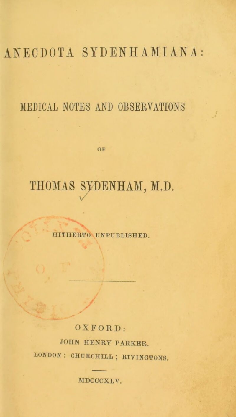 ANECDOTA SYDENHAM I AN A MEDICAL NOTES AND OBSERVATIONS OF THOMAS SYDENHAM, M.D. V HITHERTO UNPUBLISHED. OXFORD: JOHN HENRY PARKER. LONDON : CHURCHILL ; RIVINOTONS.