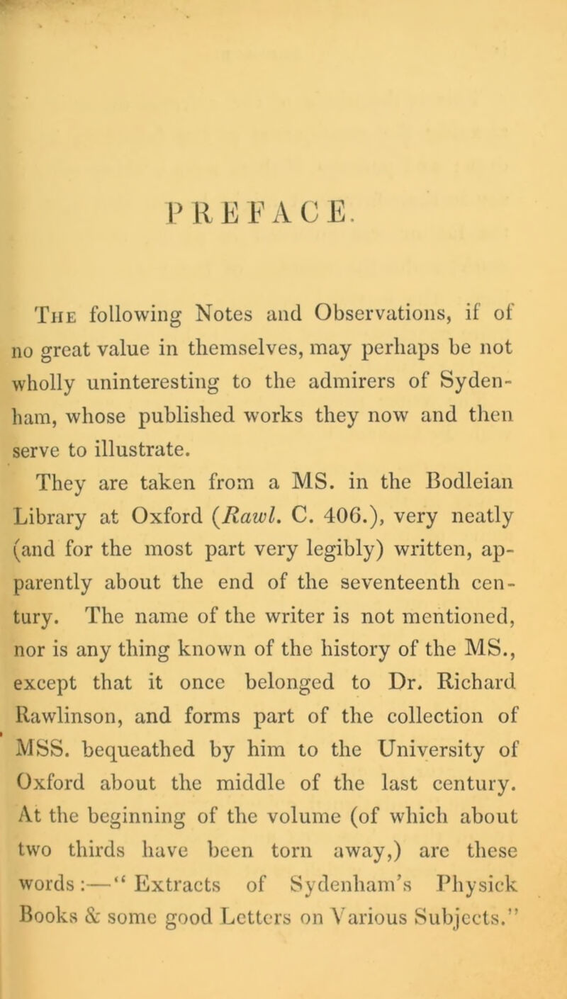 PREFACE. The following Notes and Observations, if of no great value in themselves, may perhaps be not wholly uninteresting to the admirers of Syden- ham, whose published works they now and then serve to illustrate. They are taken from a MS. in the Bodleian Library at Oxford (Rawl. C. 40G.), very neatly (and for the most part very legibly) written, ap- parently about the end of the seventeenth cen- tury. The name of the writer is not mentioned, nor is any thing known of the history of the MS., except that it once belonged to Dr, Richard Rawlinson, and forms part of the collection of MSS. bequeathed by him to the University of Oxford about the middle of the last century. At the beginning of the volume (of which about two thirds have been torn away,) are these words :—“ Extracts of Sydenham’s Physick Books & some good Letters on Various Subjects.”