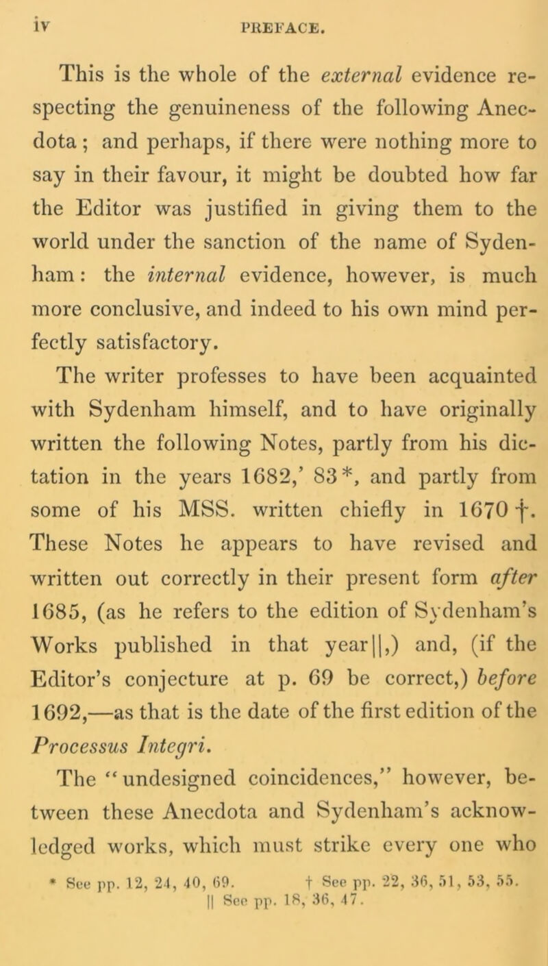 This is the whole of the external evidence re- specting the genuineness of the following Anec- dota ; and perhaps, if there were nothing more to say in their favour, it might be doubted how far the Editor was justified in giving them to the world under the sanction of the name of Syden- ham : the internal evidence, however, is much more conclusive, and indeed to his own mind per- fectly satisfactory. The writer professes to have been acquainted with Sydenham himself, and to have originally written the following Notes, partly from his dic- tation in the years 1682/ 83*, and partly from some of his MSS. written chiefly in 1670-f. These Notes he appears to have revised and written out correctly in their present form after 1685, (as he refers to the edition of Sydenham’s Works published in that year11,) and, (if the Editor’s conjecture at p. 60 be correct,) before 1692,—as that is the date of the first edition of the Processus Integri. The “ undesigned coincidences,” however, be- tween these Anecdota and Sydenham’s acknow- ledged works, which must strike every one who * See pp. 12, 24, 40, 09. t See pp. 22, 36, 51, 53, 55. || See pp. 18, 36, 47.