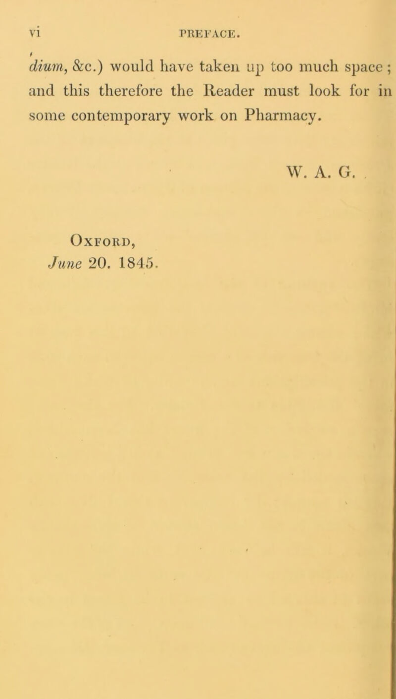 dium, &c.) would have taken up too much space ; and this therefore the Reader must look for in some contemporary work on Pharmacy. W. A. G. Oxford, June 20. 1845.