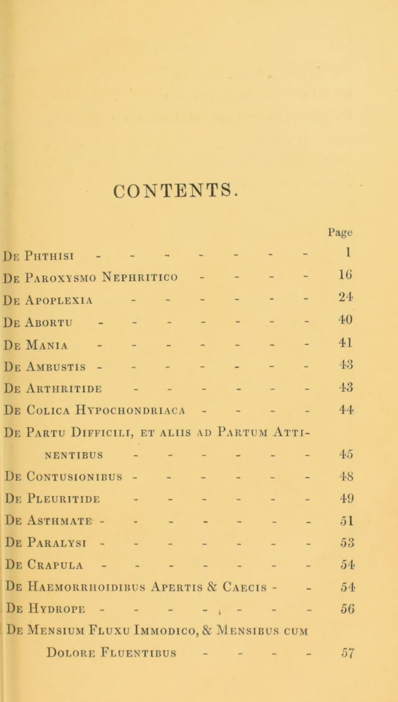 CONTENTS. De Phthisi - - De Paroxysmo Nephritico - De Apoplexia - De Abortu ------- De Mania ------- De Ambustis - - De Artiiritide ------ De Colica Hypochondriaca - De Partu Difficili, et aliis ad Partum Atti- NENTIBUS ------ Df. Contusionibus ------ De Pleuritide ------ De Asthmate ------- De Paralysi - - De Crapula De Haemorriioidibus Apertis & Caecis - De Hydrope - - - - , - De Mensium Fluxu Immodico, & Mensibus cum Doeore Fluentibus - Page 1 16 24 40 41 43 43 44 45 48 49 51 53 54 54 56 57