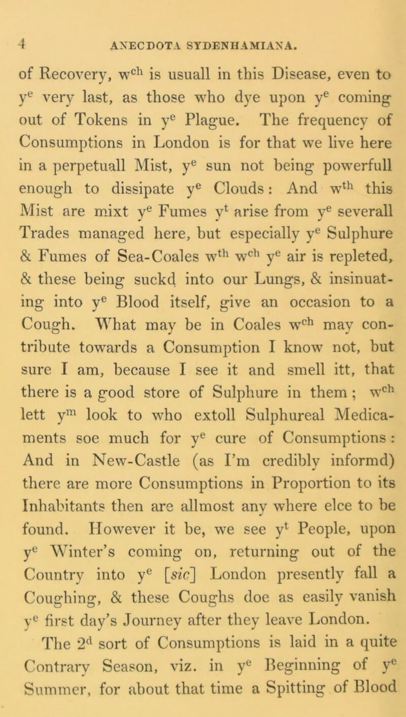 of Recovery, wch is usuall in this Disease, even to ye very last, as those who dye upon ye coming out of Tokens in ye Plague. The frequency of Consumptions in London is for that we live here in a perpetuall Mist, ye sun not being powerfull enough to dissipate ye Clouds: And wth this Mist are mixt ye Fumes y4 arise from ye severall Trades managed here, but especially ye Sulphure & Fumes of Sea-Coales wth wch ye air is repleted, & these being suckcl into our Lungs, & insinuat- ing into ye Blood itself, give an occasion to a Cough. What may be in Coales wch may con- tribute towards a Consumption I know not, but sure I am, because I see it and smell itt, that there is a good store of Sulphure in them; wch lett ym look to who extoll Sulphureal Medica- ments soe much for ye cure of Consumptions : And in New-Castle (as I’m credibly informd) there are more Consumptions in Proportion to its Inhabitants then are allmost any where elce to he found. However it he, we see y4 People, upon ye Winter’s coming on, returning out of the Country into ye [szc] London presently fall a Coughing, & these Coughs doe as easily vanish ye first day’s Journey after they leave London. The 2d sort of Consumptions is laid in a quite Contrary Season, viz. in ye Beginning of ye Summer, for about that time a Spitting of Blood