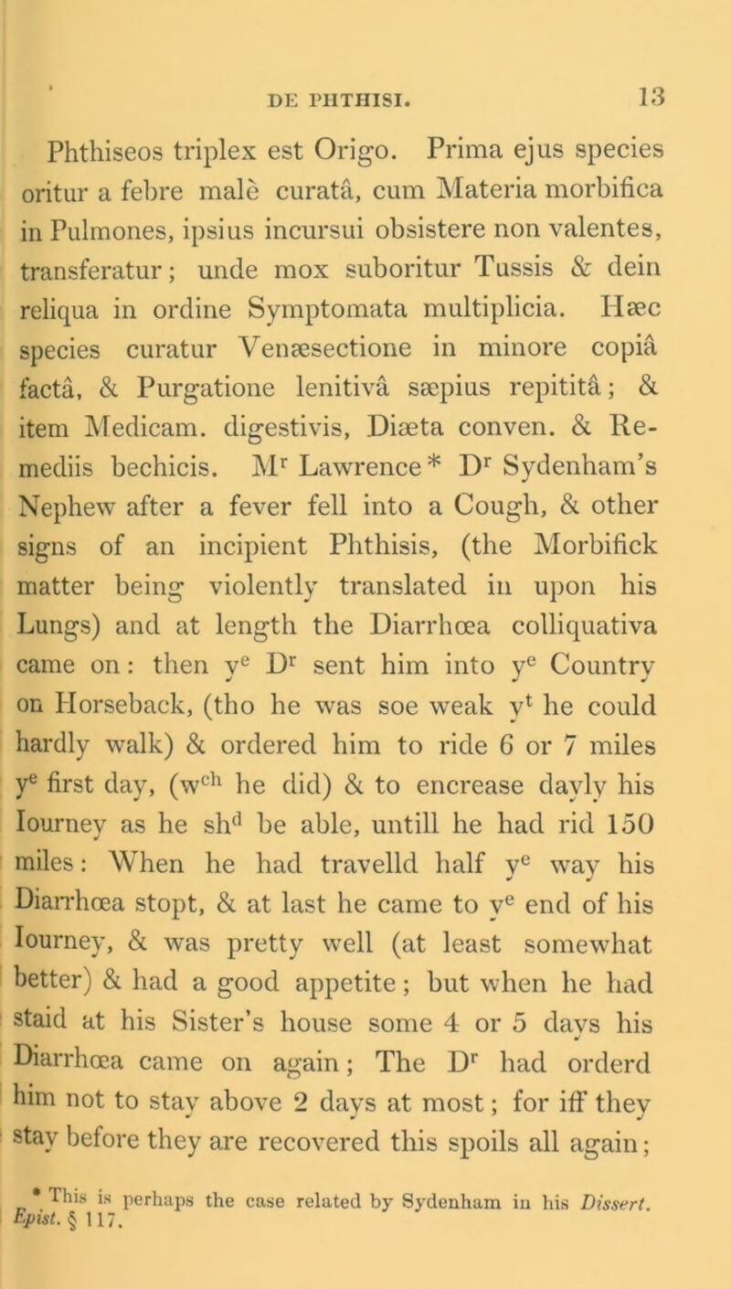 Phthiseos triplex est Origo. Prima ejus species oritur a febre male curat'd, cum Materia morbifica in Pulmones, ipsius incursui obsistere non valentes, transferatur; unde mox suboritur Tussis & dein reliqua in ordine Symptomata multiplicia. Hsec species curatur VenEesectione in minore copia facta, & Purgatione lenitiva ssepius repititd; & item Medicam. digestivis, Diaeta conven. & Re- mediis bechicis. Mr Lawrence* Dr Sydenham’s Nephew after a fever fell into a Cough, & other signs of an incipient Phthisis, (the Morbifick matter being violently translated in upon his Lungs) and at length the Diarrhoea colliquativa came on: then ye Dr sent him into ye Country on Horseback, (tho he was soe weak vl he could hardly walk) & ordered him to ride 6 or 7 miles ye first day, (wch he did) & to encrease davly his Iournev as he sh(i be able, untill he had rid 150 miles: When he had travelld half ye way his Diarrhoea stopt, & at last he came to ve end of his Iourney, & was pretty well (at least somewhat better) & had a good appetite; but when he had staid at his Sister’s house some 4 or 5 days his Diarrhoea came on again; The Dr had orderd him not to stav above 2 days at most; for iff thev stay before they are recovered this spoils all again; * This is perhaps the case related by Sydenham in his Dissert. Epist. § 117.
