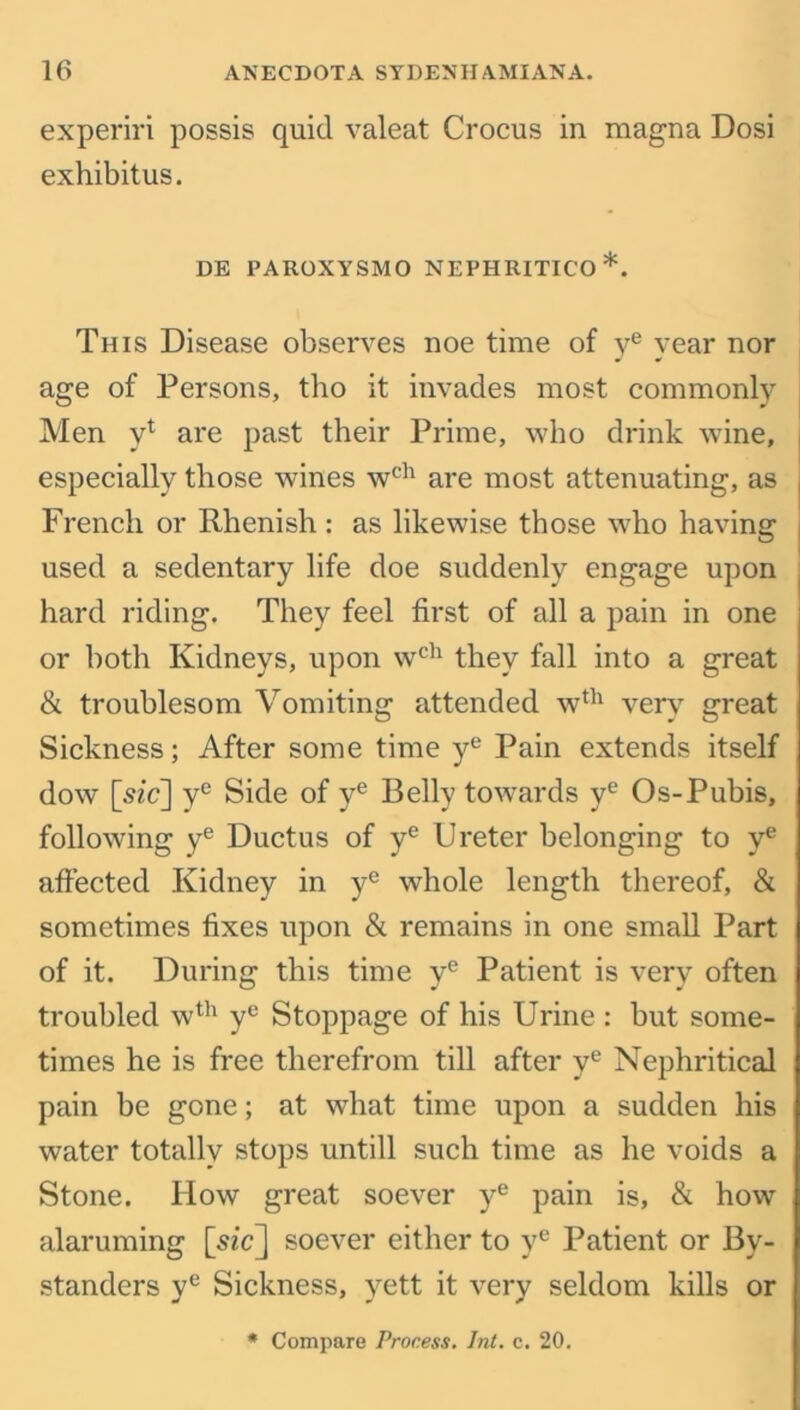 experiri possis quid valeat Crocus in magna Dosi exhibitus. DE PAROXYSMO NEPHRITICO*. This Disease observes noe time of ye year nor age of Persons, tho it invades most commonly Men y* are past their Prime, who drink wine, especially those wines wch are most attenuating, as French or Rhenish : as likewise those who having used a sedentary life doe suddenly engage upon hard riding. They feel first of all a pain in one or both Kidneys, upon wch they fall into a great & troublesom Vomiting attended wth very great Sickness; After some time ye Pain extends itself dow [sz'c] ye Side of ye Belly towards ye Os-Pubis, following ye Ductus of ye Ureter belonging to ye affected Kidney in ye whole length thereof, & sometimes fixes upon & remains in one small Part of it. During this time ye Patient is very often troubled wth ye Stoppage of his Urine : but some- times he is free therefrom till after ye Nephritical pain be gone; at what time upon a sudden his water totally stops untill such time as he voids a Stone. How great soever ye pain is, & how alaruming [sic] soever either to ye Patient or By- standers ye Sickness, yett it very seldom kills or Compare Process. Int. c. 20.