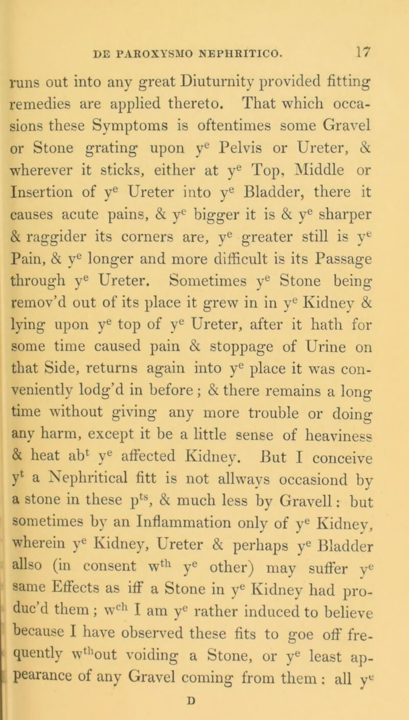 runs out into any great Diuturnity provided fitting remedies are applied thereto. That which occa- sions these Symptoms is oftentimes some Gravel or Stone grating upon ye Pelvis or Ureter, & wherever it sticks, either at ye Top, Middle or Insertion of ye Ureter into ye Bladder, there it causes acute pains, & yc bigger it is & ye sharper & raggider its corners are, ye greater still is ye Pain, & ye longer and more difficult is its Passage through ye Ureter. Sometimes ye Stone being remov’d out of its place it grew in in ye Kidney & lying upon ye top of ye Ureter, after it hath for some time caused pain & stoppage of Urine on that Side, returns again into ye place it was con- veniently lodg’d in before ; & there remains a long time without giving any more trouble or doing any harm, except it be a little sense of heaviness & heat abl ye affected Kidney. But I conceive yl a Nephritical fitt is not allwavs occasiond bv * w a stone in these pts, & much less by Gravell: but sometimes by an Inflammation only of ye Kidnev, wherein ye Kidney, Ureter & perhaps ye Bladder allso (in consent wth ye other) may suffer ye same Effects as iff a Stone in ye Kidney had pro- due d them; wch I am ye rather induced to believe because I have observed these fits to goe off fre- quently wthout voiding a Stone, or ye least ap- pearance of any Gravel coming from them : all ye D