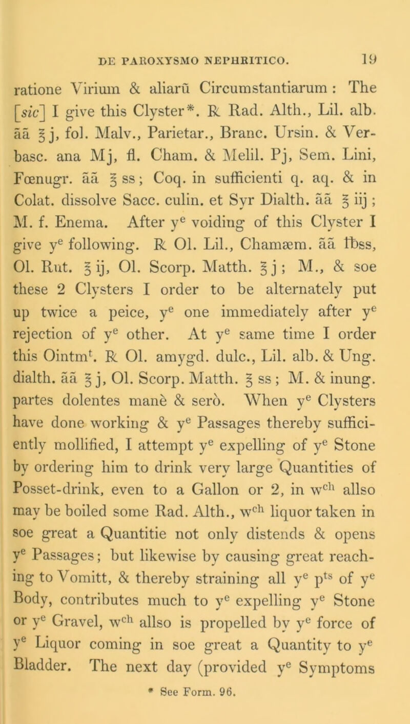 ratione Virirnn & aliaru Circumstantiarum : The [sz'c‘] I give this Clyster*. R Rad. Alth., Lil. alb. aa § j, fol. Malv., Parietal'., Branc. Ursin. & Ver- basc. ana Mj, fl. Cham. & Melil. Pj, Sem. Lini, Foenugr. aa § ss; Coq. in sufficient q. aq. & in Colat. dissolve Sacc. culin. et Syr Dialth. aa § iij ; M. f. Enema. After ye voiding of this Clyster I give ye following. R 01. Lil., Cham sem. aa fbss, 01. Rut. § ij, 01. Scorp. Matth. §j; M., & soe these 2 Clysters I order to be alternately put up twice a peice, ye one immediately after ye rejection of ye other. At ye same time I order this Ointmh R 01. amygd. dulc., Lil. alb. & Ung. dialth. aa § j, 01. Scorp. Matth. 5 ss ; M. & inung. partes dolentes mane & sero. When ye Clysters have done working & ye Passages thereby suffici- ently mollified, I attempt ye expelling of ye Stone by ordering him to drink very large Quantities of Posset-drink, even to a Gallon or 2, in wch allso may be boiled some Rad. Alth., wch liquor taken in soe great a Quantitie not only distends & opens ye Passages; but likewise by causing great reach- ing to Vomitt, & thereby straining all ye pts of ye Body, contributes much to ye expelling ye Stone or ye Gravel, wch allso is propelled by ye force of ve Liquor coming in soe great a Quantity to ye Bladder. The next day (provided ye Symptoms * See Form. 96.