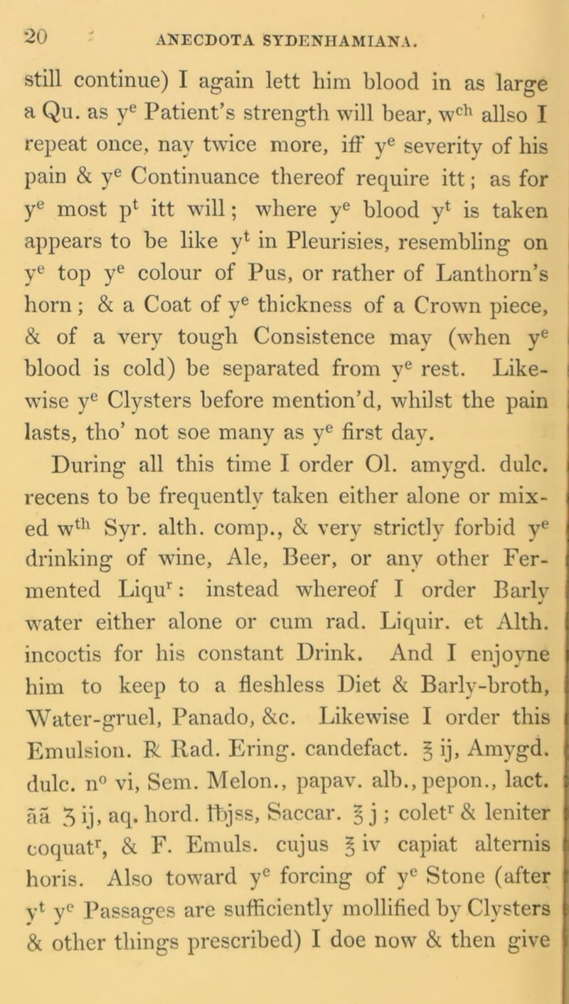 still continue) I again lett him blood in as large a Qu. as ye Patient’s strength will bear, wch allso I repeat once, nay twice more, iff ye severity of his pain & ye Continuance thereof require itt; as for ye most p4 itt will; where ye blood y4 is taken appears to be like y4 in Pleurisies, resembling on ye top ye colour of Pus, or rather of Lanthorn’s horn ; & a Coat of ye thickness of a Crown piece, & of a very tough Consistence may (when ye I blood is cold) be separated from ve rest. Like- i wise ye Clysters before mention’d, whilst the pain lasts, tho’ not soe many as ye first day. During all this time I order 01. amygd. dulc. recens to be frequently taken either alone or mix- ed w4h Syr. alth. comp., & very strictly forbid ye drinking of wine, Ale, Beer, or any other Fer- mented Liqur: instead whereof I order Barly water either alone or cum rad. Liquir. et Alth. incoctis for his constant Drink. And I enjovne him to keep to a fleshless Diet & Barly-broth, Water-gruel, Panado, &c. Likewise I order this Emulsion. R Rad. Ering. candefact. § ij, Amygd. dulc. n° vi, Sem. Melon., papav. alb.,pepon., lact. aa 3 ij, aq. hord. kbjss, Saccar. § j ; colet1' & leniter coquatr, & F. Emuls. cujus § iv capiat alternis horis. Also toward ye forcing of ye Stone (after yt ye Passages are sufficiently mollified by Clysters & other things prescribed) I doe now & then give