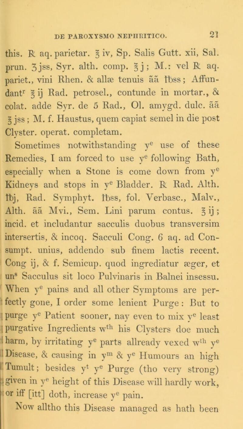 2] this. R aq. parietar. § iv, Sp. Salis Gutt. xii, Sal. prun. 3jss, Syr. alth. comp. §j; M.: vel R aq. pariet., vini Rhen. & allae tenuis aa tbss; Affun- dantr § ij Rad. petrosel., contunde in mortar., & colat. adde Syr. de 5 Rad., 01. amygd. dulc. aa 3 jss; M. f. Haustus, quem capiat semel in die post Clyster, operat. completam. Sometimes notwithstanding ye use of these Remedies, I am forced to use ye following Bath, especially when a Stone is come down from ye Kidneys and stops in ve Bladder. R Rad. Alth. fbj, Rad. Symphyt. fbss, fol. Verbasc., Malv., Alth. aa Mvi., Sem. Lini parum contus. § ij; incid. et includantur sacculis duobus transversim intersertis, & incoq. Sacculi Cong. 6 aq. ad Con- sumpt. unius, addendo sub finem lactis recent. Cong ij, & f. Semicup. quod ingrediatur mger, et uns Sacculus sit loco Pulvinaris in Balnei insessu. When ye pains and all other Symptoms are per- fectly gone, I order some lenient Purge : But to 1 purge ye Patient sooner, nay even to mix ye least I purgative Ingredients wth his Clysters doe much harm, by irritating ye parts allready vexed wth ve II Disease, & causing in ym & ye Humours an high Tumult; besides yt ye Purge (tlio very strong) .given in vR height of this Disease will hardly work, or iff [itt] doth, increase ve pain. Now alltho this Disease managed as hath been