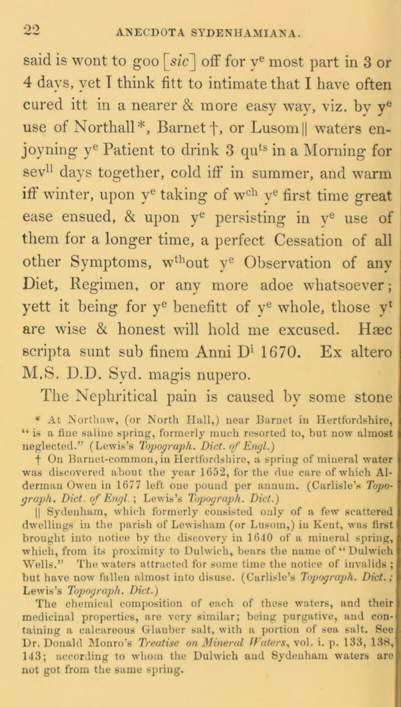 oo ANECDOTA SYDENHAMIAN A. said is wont to goo [sic] off for ve most part in 3 or 4 days, yet I think fitt to intimate that I have often cured itt in a nearer & more easy way, viz. bv ye use of North all*, Barnet f, or Lusom|| waters en- joyning ye Patient to drink 3 quts in a Morning for sev11 days together, cold iff in summer, and warm iff winter, upon ye taking of wch ye first time great ease ensued, & upon ye persisting in ye use of them for a longer time, a perfect Cessation of all other Symptoms, wthout ye Observation of any Diet, Regimen, or any more adoe whatsoever; yett it being for ye benefitt of ye whole, those vl are wise & honest will hold me excused. Iiaec scripta sunt sub finem Anni D1 1670. Ex altero M.S. D.D. Svd. magis nupero. The Nephritical pain is caused by some stone * At Northaw, (or North Hall,) near Barnet in Hertfordshire, “ is a fine saline spring, formerly much resorted to, but now almost neglected.” (Lewis’s Topograph. Diet, of Erujl.) f On Barnet-common, in Hertfordshire, a spring of mineral water was discovered about the year 1(552, for the due care of which Al- derman Owen in 1(577 left one pound per annum. (Carlisle’s Topo- graph. Diet, of Engl ; Lewis’s Topograph. Diet.) || Sydenham, which formerly consisted only of a few scattered dwellings in the parish of Lewisham (or Lusom,) in Kent, was first brought into notice by the discovery in 1640 of a mineral spring, which, from its proximity to Dulwich, bears the name of “Dulwich Wells.” The waters attracted for some time the notice of invalids ; but have now fallen almost into disuse. (Carlisle’s Topograph. Diet.; Lewis’s Topograph. Diet.) The chemical composition of each of these waters, and their medicinal properties, are very similar; being purgative, and con- taining a calcareous Glauber salt, with a portion of sea salt. See Dr. Donald Monro’s Treatise on Mineral Waters, vol. i. p. 133, 138, 143; according to whom the Dulwich and Sydenham waters are not got from the same spring.