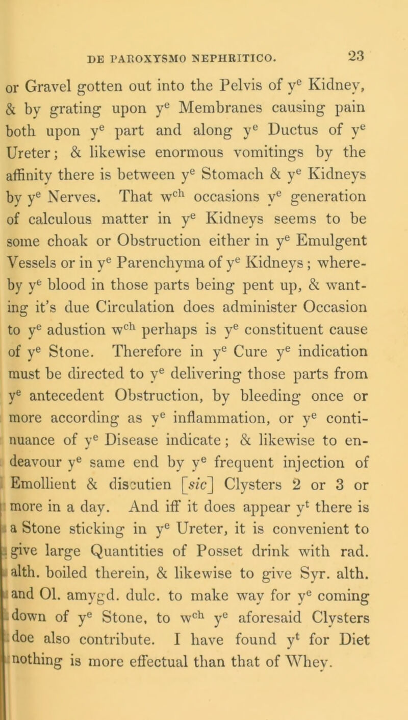 or Gravel gotten out into the Pelvis of ye Kidney, & by grating upon ye Membranes causing pain both upon ye part and along ye Ductus of ye Ureter; & likewise enormous vomitings by the affinity there is between ye Stomach & ye Kidneys by ye Nerves. That wch occasions ve generation of calculous matter in ye Kidneys seems to be some choak or Obstruction either in ye Emulgent Vessels or in ye Parenchyma of ye Kidneys; where- by ye blood in those parts being pent up, & want- ing it’s due Circulation does administer Occasion to ye adustion wch perhaps is ye constituent cause of ye Stone. Therefore in ye Cure ye indication must be directed to ve delivering those parts from ye antecedent Obstruction, by bleeding once or more according as ve inflammation, or ye conti- nuance of ve Disease indicate; & likewise to en- deavour ye same end by ye frequent injection of Emollient & discutien [szc] Clysters 2 or 3 or more in a day. And iff it does appear y4 there is a Stone sticking in ye Ureter, it is convenient to I give large Quantities of Posset drink with rad. alth. boiled therein, & likewise to give Syr. alth. land 01. amygd. dulc. to make way for ve coming down of ye Stone, to wch ye aforesaid Clysters doe also contribute. I have found y4 for Diet nothing is more effectual than that of Whey.