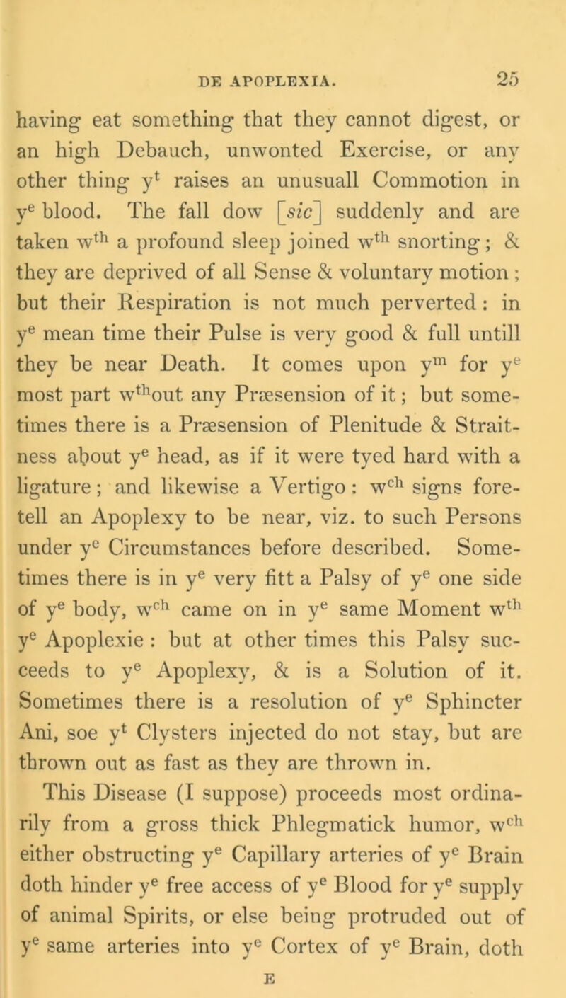 having eat something that they cannot digest, or an high Debauch, unwonted Exercise, or any other thing y* raises an unusuall Commotion in ye blood. The fall dow [sic] suddenly and are taken wth a profound sleep joined wth snorting; & they are deprived of all Sense & voluntary motion ; but their Respiration is not much perverted: in ye mean time their Pulse is very good & full untill they be near Death. It comes upon ym for ye most part wthout any Prsesension of it; but some- times there is a Prsesension of Plenitude & Strait- ness about ye head, as if it were tved hard with a ligature; and likewise a Vertigo: wch signs fore- tell an Apoplexy to be near, viz. to such Persons under ye Circumstances before described. Some- times there is in ye very fitt a Palsy of ye one side of ye body, wch came on in ye same Moment wth ye Apoplexie : but at other times this Palsy suc- ceeds to ye Apoplexy, & is a Solution of it. Sometimes there is a resolution of ye Sphincter Ani, soe yl Clysters injected do not stay, but are thrown out as fast as they are thrown in. This Disease (I suppose) proceeds most ordina- rily from a gross thick Phlegmatick humor, wch either obstructing ye Capillary arteries of ye Brain doth hinder ye free access of ye Blood for ye supply of animal Spirits, or else being protruded out of ye same arteries into ye Cortex of ye Brain, doth E