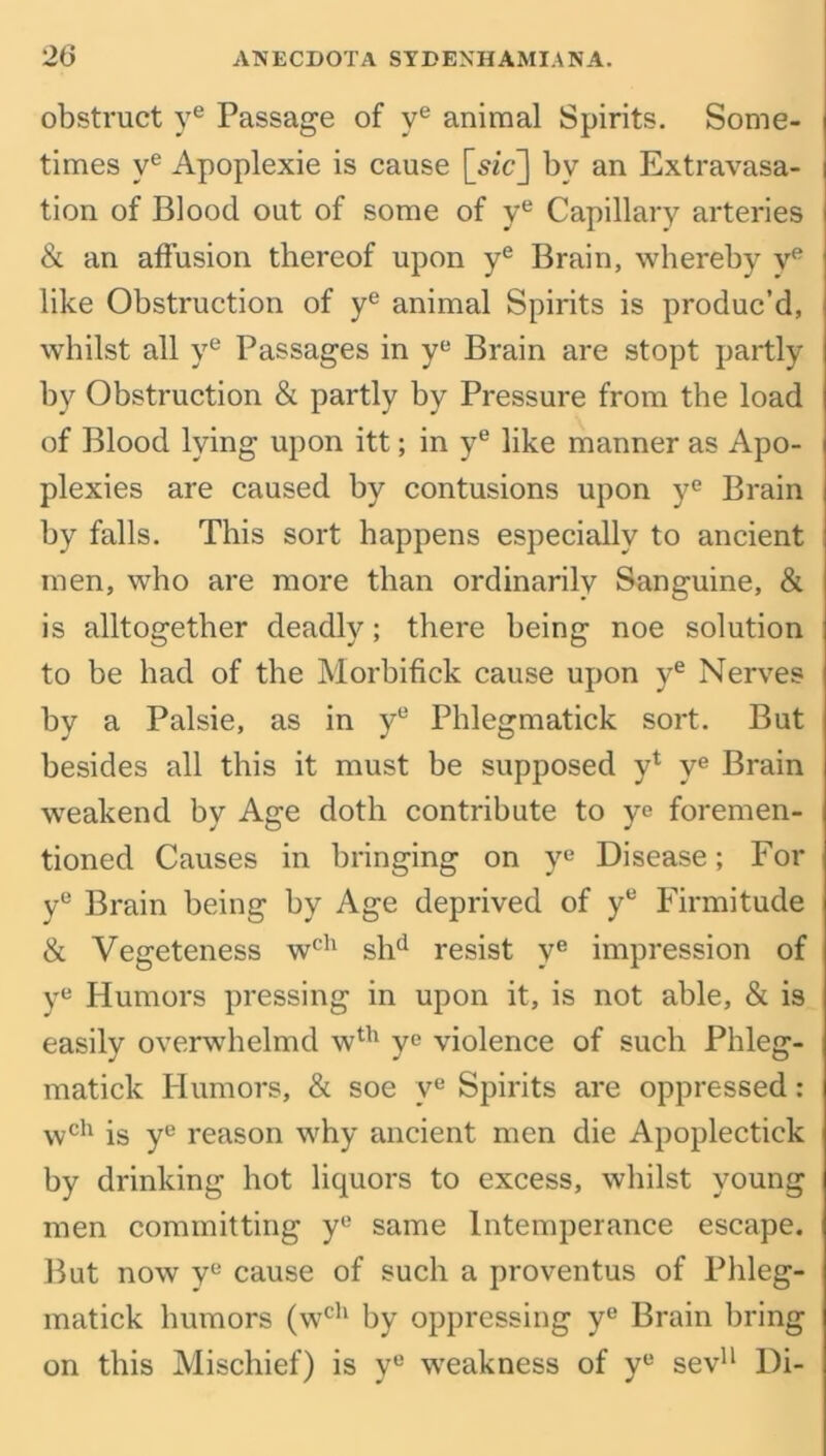 obstruct ye Passage of ve animal Spirits. Some- times ve Apoplexie is cause [sic] by an Extravasa- tion of Blood out of some of ye Capillary arteries & an affusion thereof upon ye Brain, whereby ve like Obstruction of ye animal Spirits is produc’d, whilst all ye Passages in ye Brain are stopt partly by Obstruction & partly by Pressure from the load of Blood lying upon itt; in ye like manner as Apo- plexies are caused by contusions upon ye Brain by falls. This sort happens especially to ancient men, who are more than ordinarily Sanguine, & is altogether deadly; there being noe solution to be had of the Morbifick cause upon ye Nerves by a Palsie, as in ye Phlegmatick sort. But besides all this it must be supposed y* ye Brain weakend by Age doth contribute to ye foremen- tioned Causes in bringing on ye Disease; For ye Brain being by Age deprived of yu Firmitude & Vegeteness wch shd resist ye impression of ye Humors pressing in upon it, is not able, & is easily overwhelmd wth ye violence of such Phleg- matick Humors, & soe ve Spirits are oppressed: wch is ye reason why ancient men die Apoplectick by drinking hot liquors to excess, whilst young men committing y° same Intemperance escape. But now ye cause of such a proventus of Phleg- matick humors (wch by oppressing ye Brain bring on this Mischief) is y° weakness of ye sev11 Di-