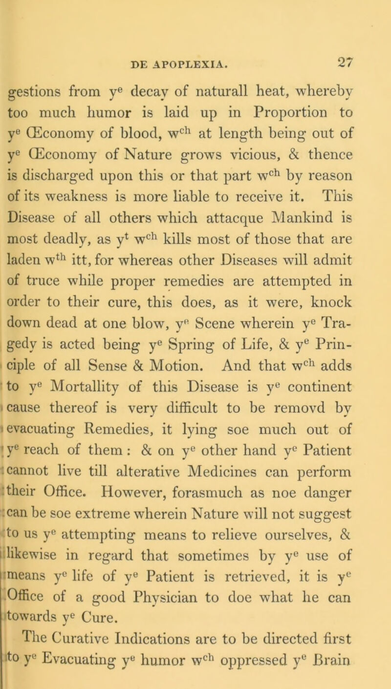 gestions from ye decay of naturall heat, whereby too much humor is laid up in Proportion to y° (Economy of blood, wch at length being out of ye (Economy of Nature grows vicious, & thence is discharged upon this or that part wch by reason of its weakness is more liable to receive it. This Disease of all others which attacque Mankind is most deadly, as y1 wch kills most of those that are laden wth itt, for whereas other Diseases will admit of truce while proper remedies are attempted in order to their cure, this does, as it were, knock down dead at one blow, yfi Scene wherein ye Tra- gedy is acted being ye Spring of Life, & ye Prin- ciple of all Sense & Motion. And that wch adds to ve Mortallity of this Disease is ye continent cause thereof is verv difficult to be removd by i evacuating Remedies, it lying soe much out of ' ye reach of them : & on ye other hand ye Patient : cannot live till alterative Medicines can perform their Office. However, forasmuch as noe danger can be soe extreme wherein Nature will not suggest to us ye attempting means to relieve ourselves, & i likewise in regard that sometimes by ye use of :means ye life of ye Patient is retrieved, it is ye Office of a good Physician to doe what he can 'towards ye Cure. The Curative Indications are to be directed first ito ye Evacuating ye humor wch oppressed ye Brain