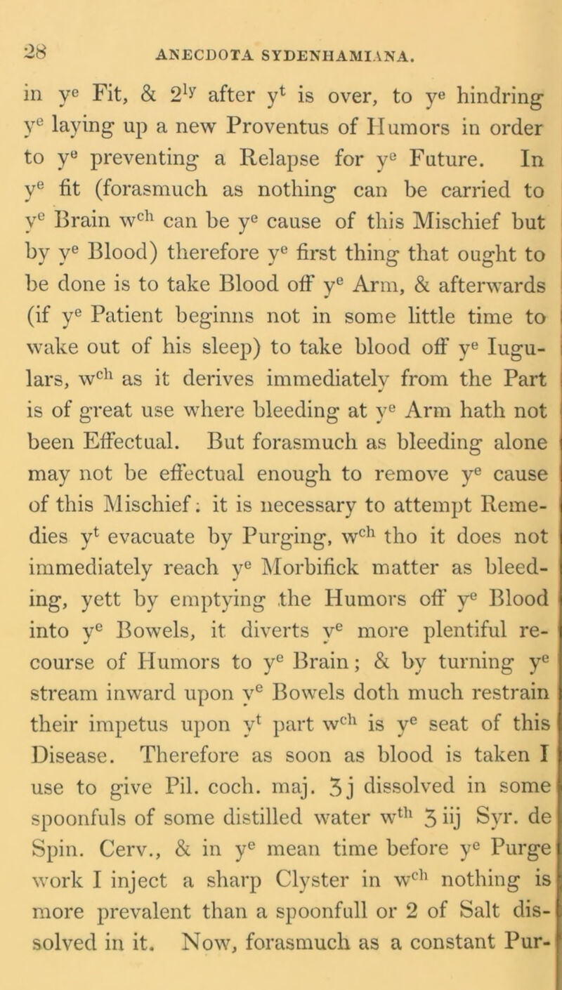 in ye Fit, & 2b after yt is over, to ye hindring ye laying up a new Proventus of Humors in order to yB preventing a Relapse for ye Future. In ye fit (forasmuch as nothing can be carried to y° Brain wch can be ye cause of this Mischief but by ye Blood) therefore ye first thing that ought to be done is to take Blood off ye Arm, & afterwards (if ye Patient beginns not in some little time to I wake out of his sleep) to take blood off ye Iugu- i lars, wch as it derives immediately from the Part is of great use where bleeding at ye Arm hath not been Effectual. But forasmuch as bleeding alone may not be effectual enough to remove ye cause of this Mischief; it is necessary to attempt Reme- dies y1 evacuate by Purging, wch tho it does not immediately reach ye Morbifick matter as bleed- ing, yett by emptying the Humors off ye Blood into ye Bowels, it diverts ve more plentiful re- course of Humors to ye Brain; & by turning ye stream inward upon ve Bowels doth much restrain their impetus upon v* part wch is ye seat of this Disease. Therefore as soon as blood is taken I use to give Pil. cocli. maj. 3j dissolved in some spoonfuls of some distilled water wth 3 hj Syr. de Spin. Cerv., & in ye mean time before ye Purge work I inject a sharp Clyster in wch nothing is more prevalent than a spoonfull or 2 of Salt dis- solved in it. Now, forasmuch as a constant Pur-