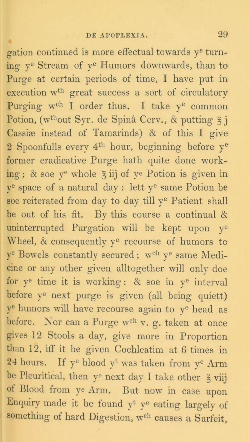 gation continued is more effectual towards ye turn- ing ye Stream of ye Humors downwards, than to Purge at certain periods of time, I have put in execution wth great success a sort of circulatory Purging wch I order thus. I take ye common Potion, (wthout Syr. de Spina Cerv., & putting § j Cassise instead of Tamarinds) & of this I give 2 Spoonfulls every 4th hour, beginning before ye former eradicative Purge hath quite done work- ing ; & soe ye whole § iij of ye Potion is given in ye space of a natural day : lett ye same Potion be soe reiterated from dav to dav till ve Patient shall •i J J be out of his fit. By this course a continual & uninterrupted Purgation will be kept upon ye Wheel, & consequently ye recourse of humors to ye Bowels constantly secured; wch ye same Medi- cine or any other given altogether will only doe for ye time it is working: & soe in ye interval before ye next purge is given (all being quiett) ye humors will have recourse again to ye head as before. Nor can a Purge wch v. g. taken at once gives 12 Stools a day, give more in Proportion than 12, iff’ it be given Cochleatim at 6 times in 24 hours. If ye blood y4 was taken from ye Arm be Pleuritical, then ye next day I take other § viij ot Blood from ye Arm. But now in case upon Enquiry made it be found y4 y° eating largely of something of hard Digestion, wch causes a Surfeit,