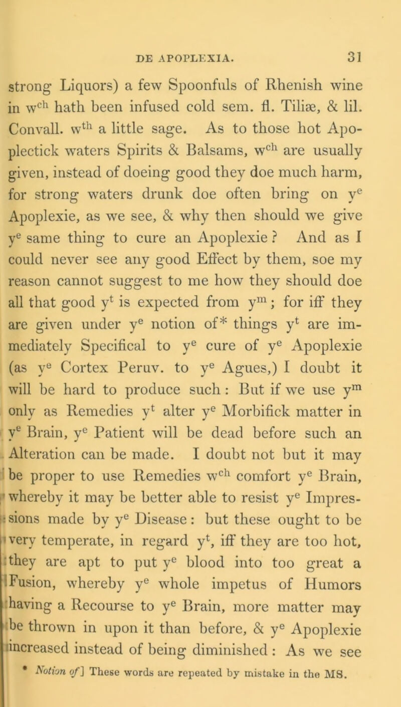 strong Liquors) a few Spoonfuls of Rhenish wine in wch hath been infused cold sem. fl. Tilise, & lil. Convall. wth a little sage. As to those hot Apo- plectick waters Spirits & Balsams, wch are usually given, instead of doeing good they doe much harm, for strong waters drunk doe often bring on ye Apoplexie, as we see, & why then should we give ye same thing to cure an Apoplexie ? And as I could never see any good Effect by them, soe my reason cannot suggest to me how they should doe all that good yl is expected from ym; for iff they are given under ye notion of* things yl are im- mediately Specifical to ye cure of ye Apoplexie (as ye Cortex Peruv. to ye Agues,) I doubt it will be hard to produce such: But if we use ym only as Remedies yt alter ye Morbifick matter in ve Brain, yc Patient will be dead before such an Alteration can be made. I doubt not but it may be proper to use Remedies wch comfort ye Brain, ■whereby it may be better able to resist ye Impres- ■ sions made hv ye Disease: but these ought to he 'very temperate, in regard y1, iff they are too hot, they are apt to put ye blood into too great a iFusion, whereby ye whole impetus of Humors having a Recourse to ye Brain, more matter may be thrown in upon it than before, & ye Apoplexie hncreased instead of being diminished : As we see • Aotvjn of] These words are repeated by mistake in the MS.