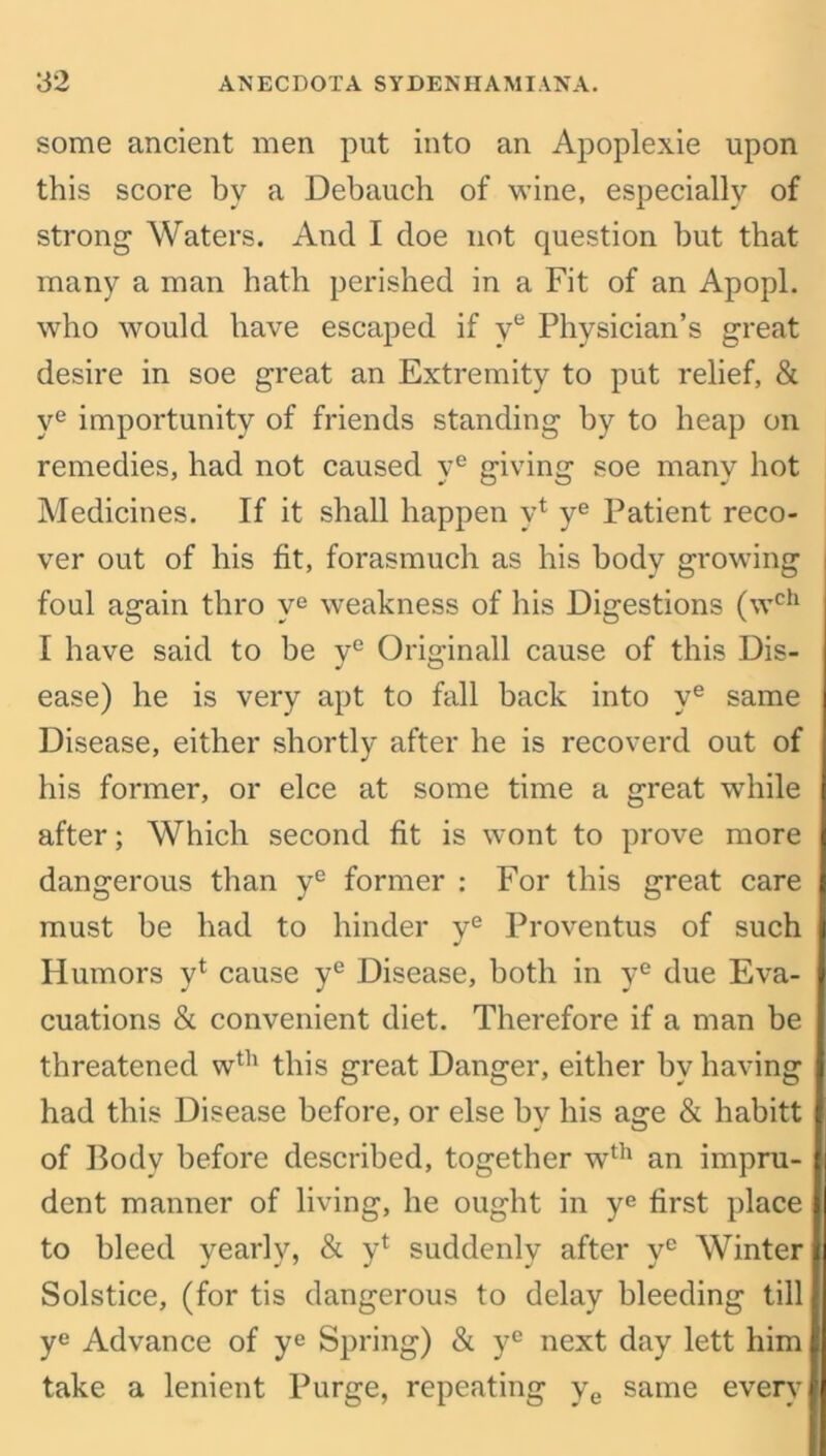 some ancient men put into an Apoplexie upon this score by a Debauch of wine, especially of strong Waters. And I cloe not question but that many a man hath perished in a Fit of an Apopl. who would have escaped if ve Physician’s great desire in soe great an Extremity to put relief, & ye importunity of friends standing by to heap on remedies, had not caused ye giving soe many hot Medicines. If it shall happen y1 ye Patient reco- ver out of his fit, forasmuch as his body growing foul again thro ve weakness of his Digestions (wch I have said to be ve Originall cause of this Dis- ease) he is very apt to fall back into ye same Disease, either shortly after he is recoverd out of his former, or elce at some time a great while after; Which second fit is wont to prove more dangerous than ye former : For this great care must be had to hinder ye Proventus of such Humors yt cause ye Disease, both in ye due Eva- cuations & convenient diet. Therefore if a man be threatened wth this great Danger, either by having had this Disease before, or else by his age & habitt of Body before described, together wth an impru- dent manner of living, he ought in ye first place to bleed yearly, & y* suddenly after ye Winter Solstice, (for tis dangerous to delay bleeding till ye Advance of ye Spring) & ye next day lett him take a lenient Purge, repeating ye same every