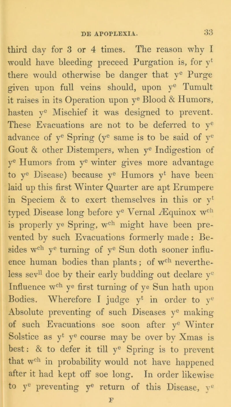 third dav for 3 or 4 times. The reason why I would have bleeding preceed Purgation is, for vl there would otherwise be danger that yc Purge given upon full veins should, upon ve Tumult it raises in its Operation upon ye Blood & Humors, hasten ye Mischief it was designed to prevent. These Evacuations are not to be deferred to ye advance of ye Spring (ye same is to be said of ye Gout & other Distempers, when ye Indigestion of ye Humors from ye winter gives more advantage to ye Disease) because ye Humors vl have been laid up this first Winter Quarter are apt Erumpere in Speciem & to exert themselves in this or vl typed Disease long before ye Vernal H5quinox wch is properly ye Spring, wch might have been pre- vented by such Evacuations formerly made : Be- sides wch ye turning of ye Sun doth sooner influ- ence human bodies than plants ; of wch neverthe- less sev11 doe by their early budding out declare ye Influence wch ye first turning of ye Sun hath upon Bodies. Wherefore I judge yl in order to ve Absolute preventing of such Diseases ye making of such Evacuations soe soon after ye Winter Solstice as y* ye course may be over by Xmas is best: & to defer it till ye Spring is to prevent that wch in probability would not have happened after it had kept off soe long. In order likewise to ye preventing ye return of this Disease, ye F