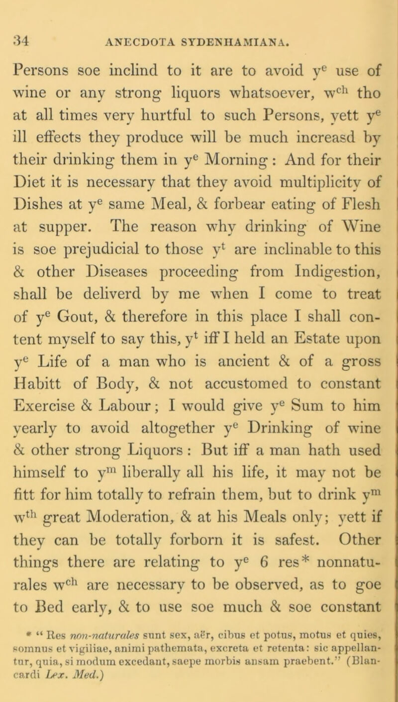 Persons soe inclind to it are to avoid ye use of wine or any strong liquors whatsoever, wch tho at all times very hurtful to such Persons, yett ye ill effects they produce will be much increasd by their drinking them in ye Morning: And for their Diet it is necessary that they avoid multiplicity of Dishes at ye same Meal, & forbear eating of Flesh at supper. The reason why drinking of Wine is soe prejudicial to those yl are inclinable to this & other Diseases proceeding from Indigestion, shall he deliverd by me when I come to treat of ye Gout, & therefore in this place I shall con- tent myself to say this, y1 iff I held an Estate upon ye Life of a man who is ancient & of a gross Habitt of Body, & not accustomed to constant Exercise & Labour; I would give ye Sum to him yearly to avoid altogether ye Drinking of wine & other strong Liquors : But iff a man hath used himself to ym liberally all his life, it may not be fitt for him totally to refrain them, but to drink ym wth great Moderation, & at his Meals only; yett if they can be totally forborn it is safest. Other things there are relating to ye 6 res* nonnatu- rales wch are necessary to be observed, as to goe to Bed early, & to use soe much & soe constant * “ Res non-naturales sunt sex, aer, cibus et potus, motus et quies, somnus et vigiliae, animi pathemata, excreta et retenta: sic appellan- tur, quia, si modura excedant, saepe inorbis ansam praebent.” (Blan- cardi Lex. Med.)