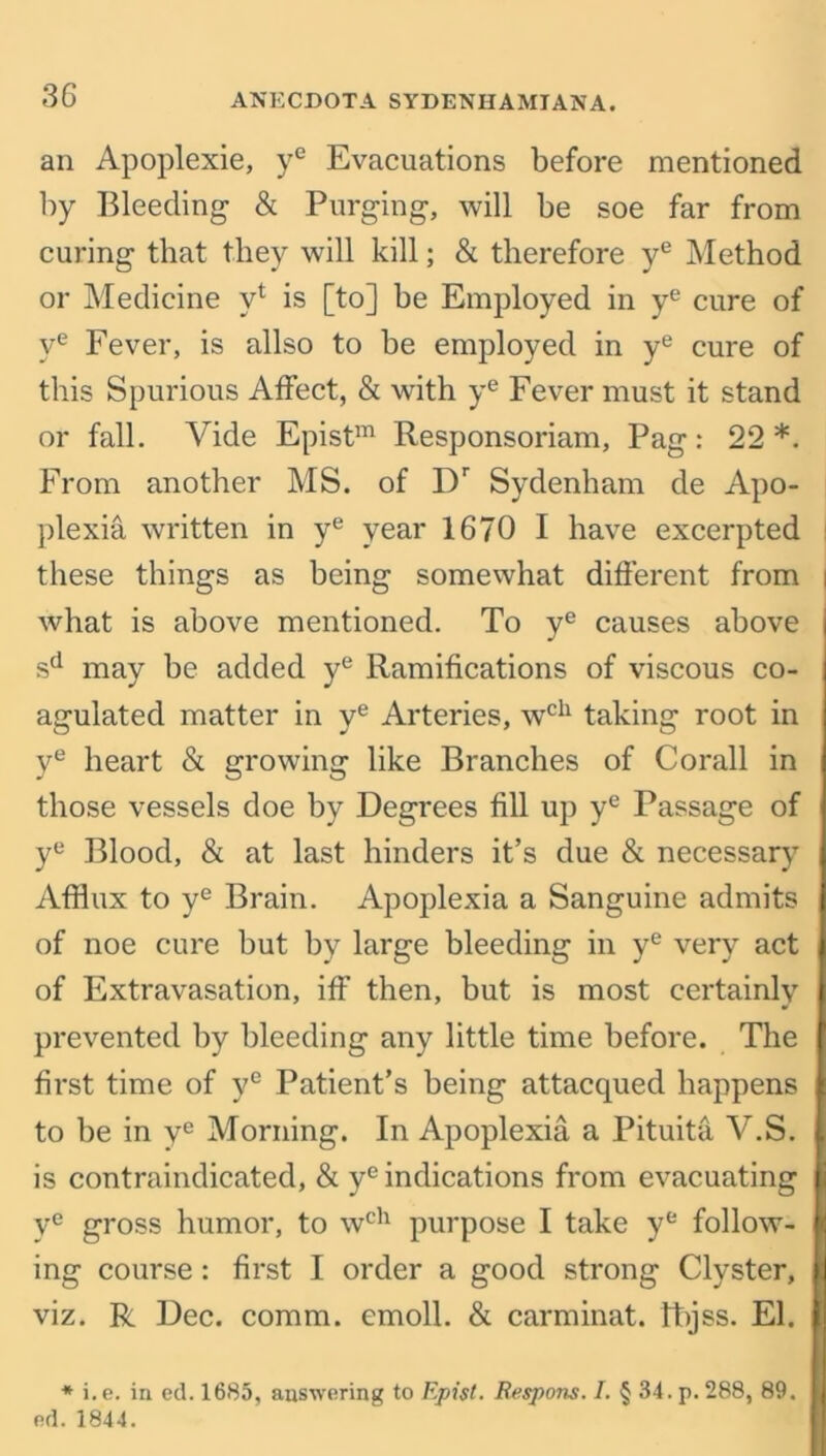 an Apoplexie, ye Evacuations before mentioned by Bleeding & Purging, will be soe far from curing that they will kill; & therefore ye Method or Medicine yl is [to] be Employed in ye cure of ye Fever, is allso to be employed in ye cure of this Spurious Affect, & with ye Fever must it stand or fall. Vide Epistm Responsoriam, Pag: 22*. From another MS. of Dr Sydenham de Apo- plexia written in ye year 1670 I have excerpted these things as being somewhat different from | what is above mentioned. To ye causes above sd may be added ye Ramifications of viscous co- agulated matter in ye Arteries, wch taking root in ye heart & growing like Branches of Corail in those vessels doe by Degrees fill up ye Passage of ye Blood, & at last hinders it’s due & necessary Afflux to ye Brain. Apoplexia a Sanguine admits of noe cure but by large bleeding in ye very act of Extravasation, iff then, but is most certainly prevented by bleeding any little time before. The first time of ye Patient’s being attacqued happens to be in ye Morning. In Apoplexia a Pituita V.S. is contraindicated, & ye indications from evacuating ye gross humor, to wch purpose I take ye follow- ing course: first I order a good strong Clyster, viz. R Dec. comm, emoll. & carminat. fhjss. El. * i.e. in ed. 1685, answering to Epist. Respons. I. § 34. p. 288, 89. ed. 1844.