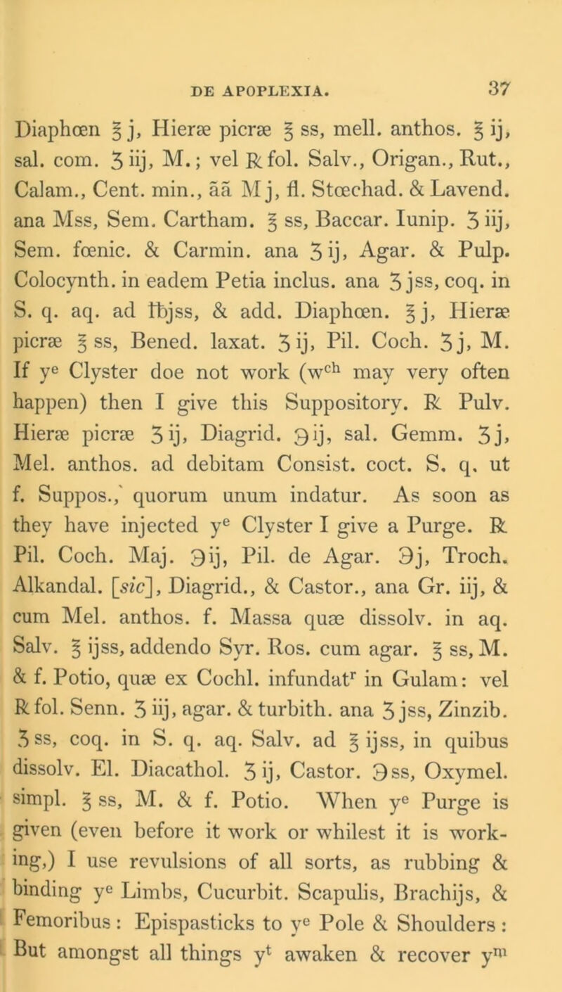 Diaphcen § j, Hierae picrae ^ ss, mell. anthos. § ij, sal. com. 3iij> M.; vel Rfol. Salv., Origan., Rut., Calam., Cent, min., aa M j, fl. Stcechad. & Lavend. ana Mss, Sem. Cartham. § ss, Baccar. Iunip. 3 iij, Sem. foenic. & Carmin. ana 3ij> Agar. & Pulp. Colocynth. in eadem Petia inclus. ana 3 jss, coq. in S. q. aq. ad Ibjss, & add. Diaphoen. §j, Hierae picrae § ss, Bened. laxat. 3 ij» Pd. Coch. 3j» M. If ye Clyster doe not work (wch may very often happen) then I give this Suppository. R Pulv. Hierae picrae 3 Diagrid. 3 ij, sal. Gemm. 3j> Mel. anthos. ad debitam Consist, coct. S. q. ut f. Suppos.,' quorum unum indatur. As soon as they have injected ye Clyster I give a Purge. R Pil. Coch. Maj. 3ij, Pil. de Agar. 3j, Troch. Alkandal. [sfc], Diagrid., & Castor., ana Gr. iij, & cum Mel. anthos. f. Massa quae dissolv. in aq. Salv. 5 ijss, addendo Syr. Ros. cum agar. § ss, M. & f. Potio, quae ex Cochl. infundatr in Gulam: vel Rfol. Senn. 3 iij» agar. & turbith. ana 3 jss, Zinzib. 3ss, coq. in S. q. aq. Salv. ad § ijss, in quibus dissolv. El. Diacathol. 3ij» Castor. 3ss, Oxymel. simpl. ^ ss, M. & f. Potio. When ye Purge is given (even before it work or whilest it is work- ing,) I use revulsions of all sorts, as rubbing & binding ye Limbs, Cucurbit. Scapulis, Brachijs, & Femoribus : Epispasticks to ye Pole & Shoulders : But amongst all things y1 awaken & recover ym